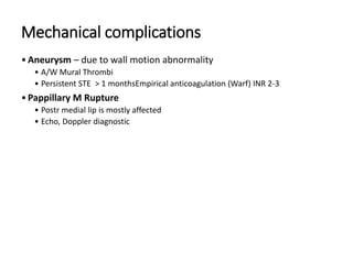 Mechanical complications
•Aneurysm – due to wall motion abnormality
• A/W Mural Thrombi
• Persistent STE > 1 monthsEmpirical anticoagulation (Warf) INR 2-3
•Pappillary M Rupture
• Postr medial lip is mostly affected
• Echo, Doppler diagnostic
 