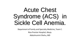 Acute ChestAcute Chest
Syndrome (ACS) inSyndrome (ACS) in
Sickle Cell Anemia.Sickle Cell Anemia.
Department of Family and Specialty Medicine, Team C.
Nisa Premier Hospital, Abuja.
Abdulmumini Shehu, MD
 