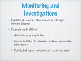 Monitoring and
Investigations
High Clinical suspicion + Clinical features = Straight
forward diagnosis
Diagnosis can be difficult
clinical features may be few
hypoxia is difficult to determine on clinical examination
unless severe
Radiological signs often lag behind the physical signs
 
