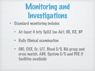 Monitoring and
Investigations
Standard monitoring includes
At-least 4 hrly SpO2 (on Air), HR, RR, BP
Daily Clinical examination
CBC, CXR, Cr, LFT, Blood C/S, Bld group and
cross match, ABG, Sputum C/S and PCR if
facilities available
 