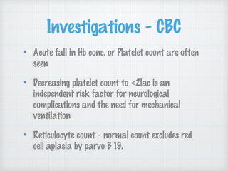 Investigations - CBC
Acute fall in Hb conc. or Platelet count are often
seen
Decreasing platelet count to <2lac is an
independent risk factor for neurological
complications and the need for mechanical
ventilation
Reticulocyte count - normal count excludes red
cell aplasia by parvo B 19.
 