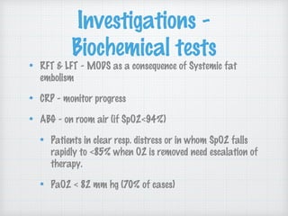 Investigations -
Biochemical tests
RFT & LFT - MODS as a consequence of Systemic fat
embolism
CRP - monitor progress
ABG - on room air (if SpO2<94%)
Patients in clear resp. distress or in whom SpO2 falls
rapidly to <85% when O2 is removed need escalation of
therapy.
PaO2 < 82 mm hg (70% of cases)
 
