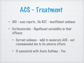 ACS - Treatment
iNO - case reports , No RCT - insufficient evidence
Corticosteroids - Significant variability in their
efficacy
Current evidence - mild to moderate ACS - not
recommended due to its adverse effects
If associated with Acute Asthma - Yes
 