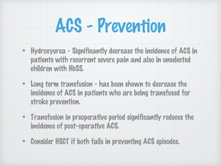 ACS - Prevention
Hydroxyurea - Significantly decrease the incidence of ACS in
patients with recurrent severe pain and also in unselected
children with HbSS.
Long term transfusion - has been shown to decrease the
incidence of ACS in patients who are being transfused for
stroke prevention.
Transfusion in preoperative period significantly reduces the
incidence of post-operative ACS.
Consider HSCT if both fails in preventing ACS episodes.
 