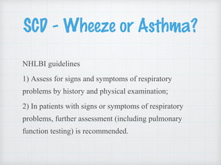 SCD - Wheeze or Asthma?
NHLBI guidelines
1) Assess for signs and symptoms of respiratory
problems by history and physical examination;
2) In patients with signs or symptoms of respiratory
problems, further assessment (including pulmonary
function testing) is recommended.
 