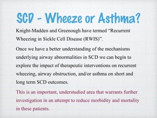 SCD - Wheeze or Asthma?
Knight-Madden and Greenough have termed “Recurrent
Wheezing in Sickle Cell Disease (RWIS)”.
Once we have a better understanding of the mechanisms
underlying airway abnormalities in SCD we can begin to
explore the impact of therapeutic interventions on recurrent
wheezing, airway obstruction, and/or asthma on short and
long term SCD outcomes.
This is an important, understudied area that warrants further
investigation in an attempt to reduce morbidity and mortality
in these patients.
 