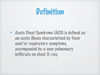 Definition
Acute Chest Syndrome (ACS) is defined as
an acute illness characterised by fever
and/or respiratory symptoms,
accompanied by a new pulmonary
infiltrate on chest X-ray.
 