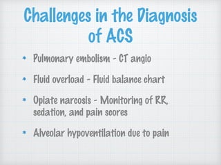 Challenges in the Diagnosis
of ACS
Pulmonary embolism - CT angio
Fluid overload - Fluid balance chart
Opiate narcosis - Monitoring of RR,
sedation, and pain scores
Alveolar hypoventilation due to pain
 