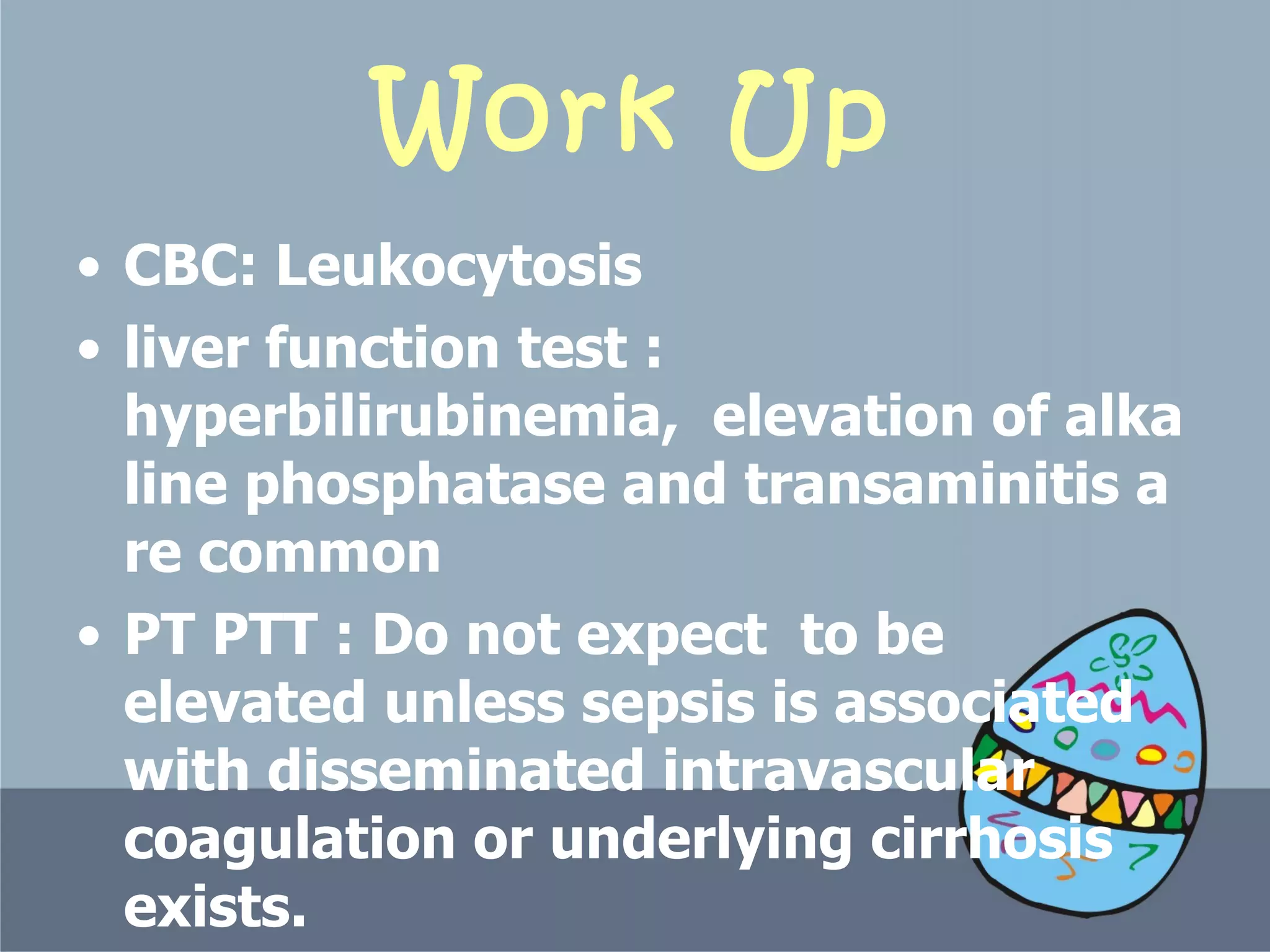 Work Up CBC: Leukocytosis  liver function test :  hyperbilirubinemia,  elevation of alkaline phosphatase and transamin itis  are common   PT PTT : Do not expect  to be elevated unless sepsis is associated with disseminated intravascular coagulation or underlying cirrhosis exists.  C-reactive protein level and erythrocyte sedimentation rate are typically elevated.   