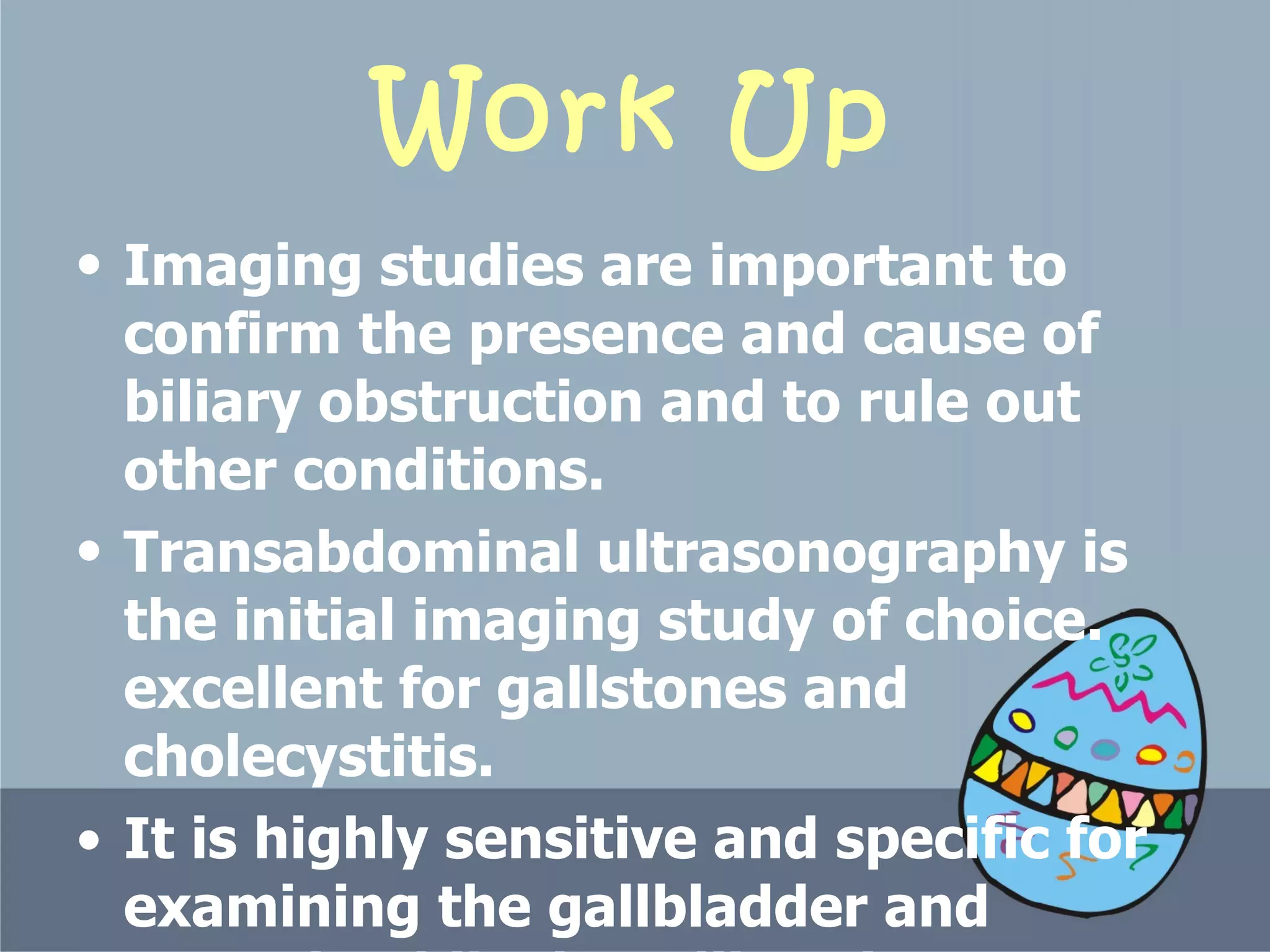 Work Up Imaging studies are important to confirm the presence and cause of biliary obstruction and to rule out other conditions.  Transabdominal ultrasonography is the initial imaging study of choice.  excellent for gallstones and cholecystitis.  It is highly sensitive and specific for examining the gallbladder and assessing bile duct dilatation.  