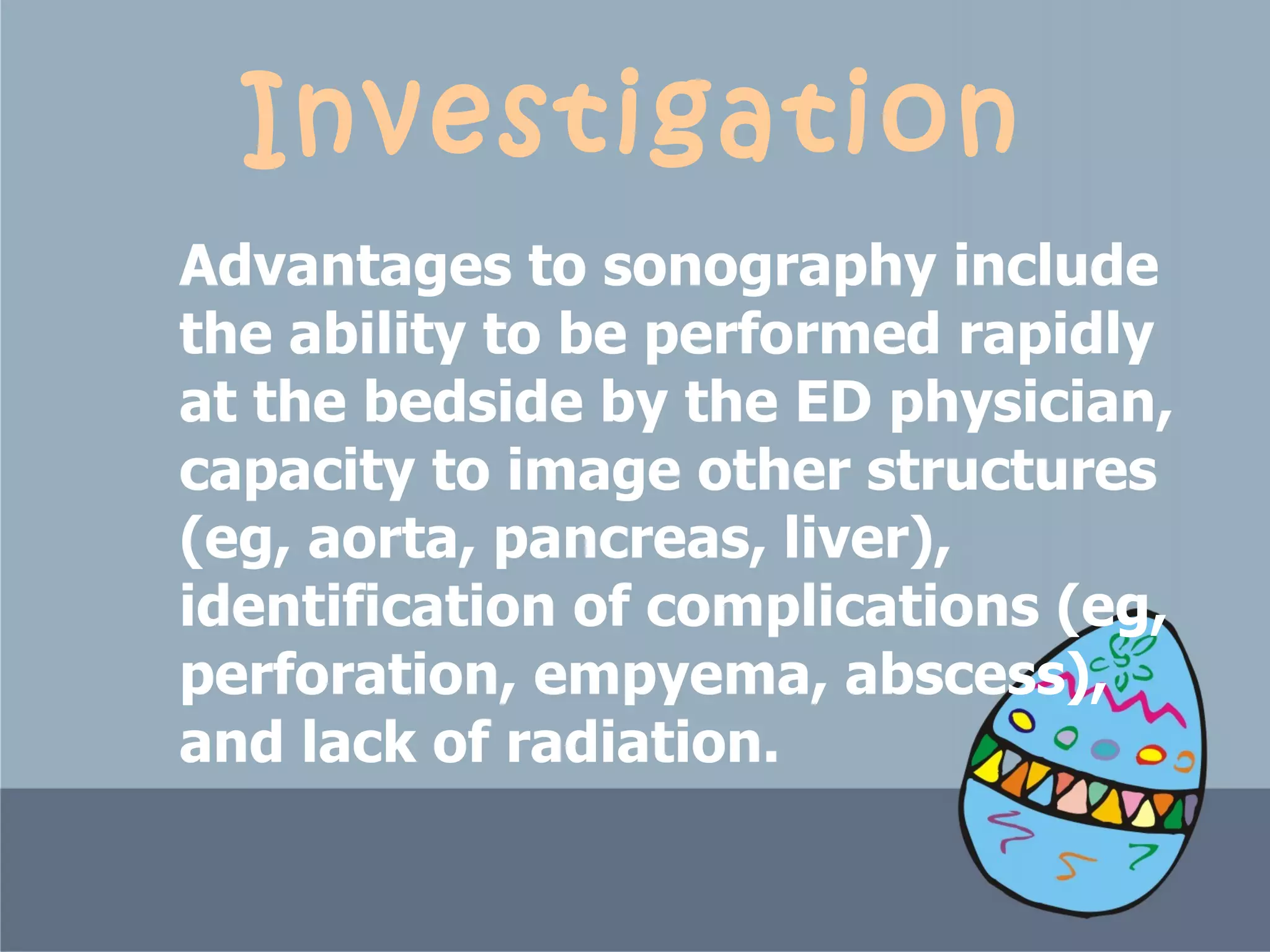 Investigation Advantages to sonography include the ability to be performed rapidly at the bedside by the ED physician, capacity to image other structures (eg, aorta, pancreas, liver), identification of complications (eg, perforation, empyema, abscess), and lack of radiation.  