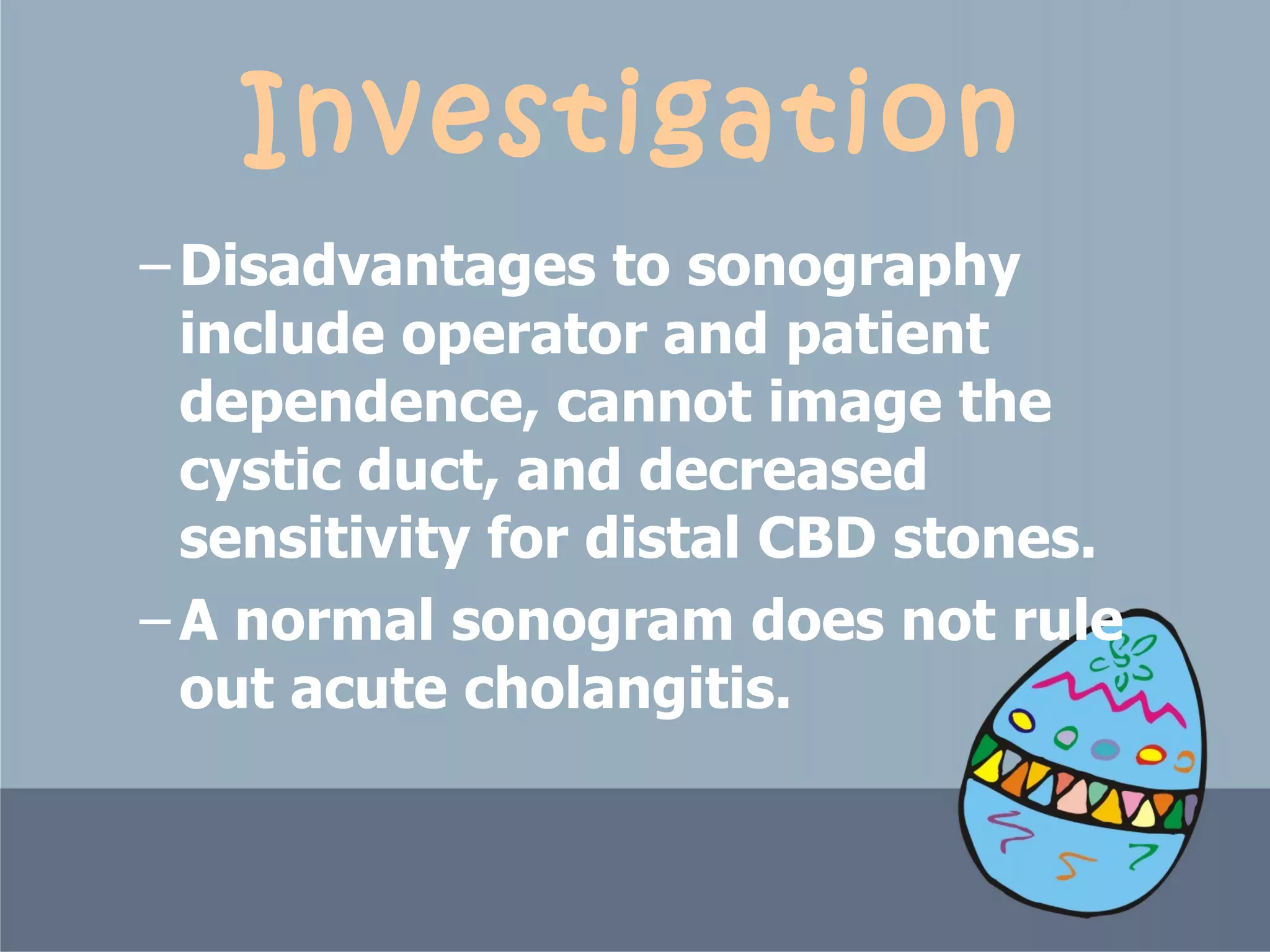 Investigation Disadvantages to sonography include operator and patient dependence, cannot image the cystic duct, and decreased sensitivity for distal CBD stones.  A normal sonogram does not rule out acute cholangitis. 