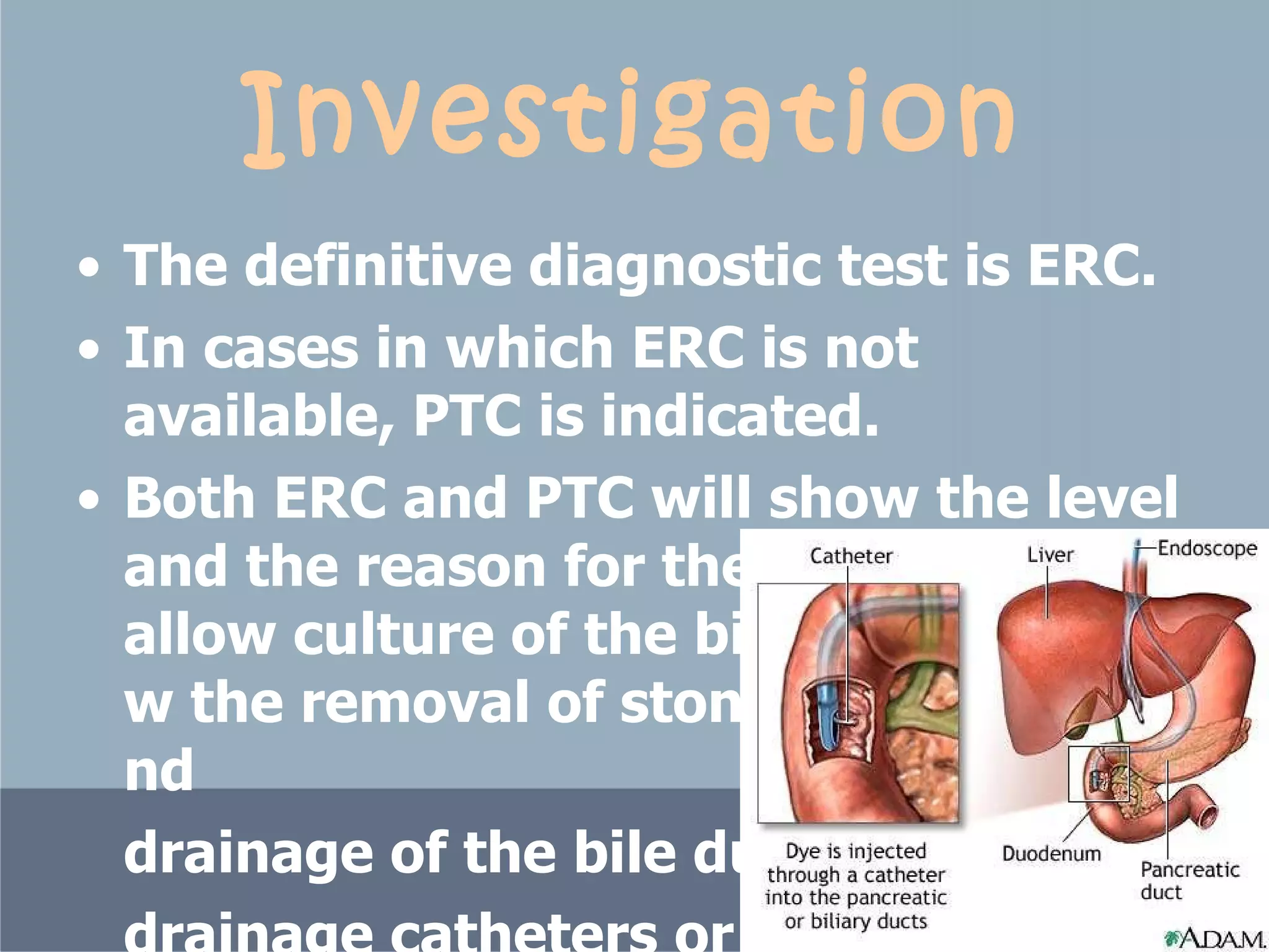 Investigation The definitive diagnostic test is ERC.  In cases in which ERC is not available, PTC is indicated.  Both ERC and PTC will show the level and the reason for the obstruction, allow culture of the bile, possibly allow the removal of stones if present, and  drainage of the bile ducts with  drainage catheters or stents.  