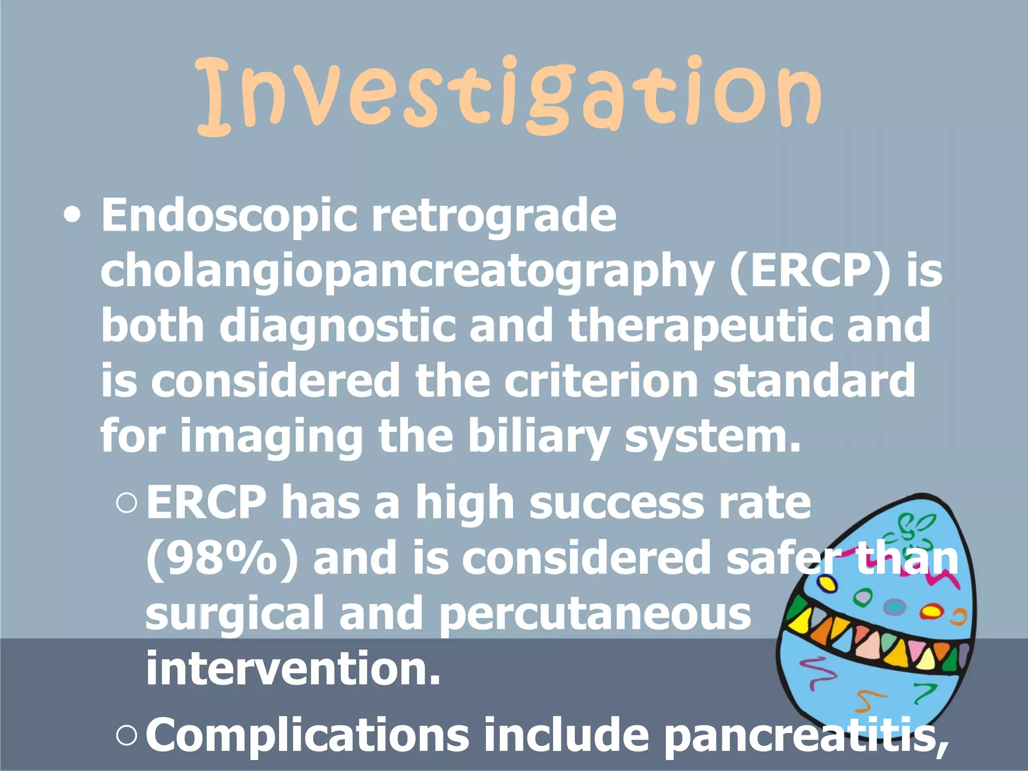 Investigation Endoscopic retrograde cholangiopancreatography (ERCP) is both diagnostic and therapeutic and is considered the criterion standard for imaging the biliary system.  ERCP has a high success rate   (98%) and is   considered safer than surgical and percutaneous intervention.  Complications include pancreatitis, bleeding, and perforation. 