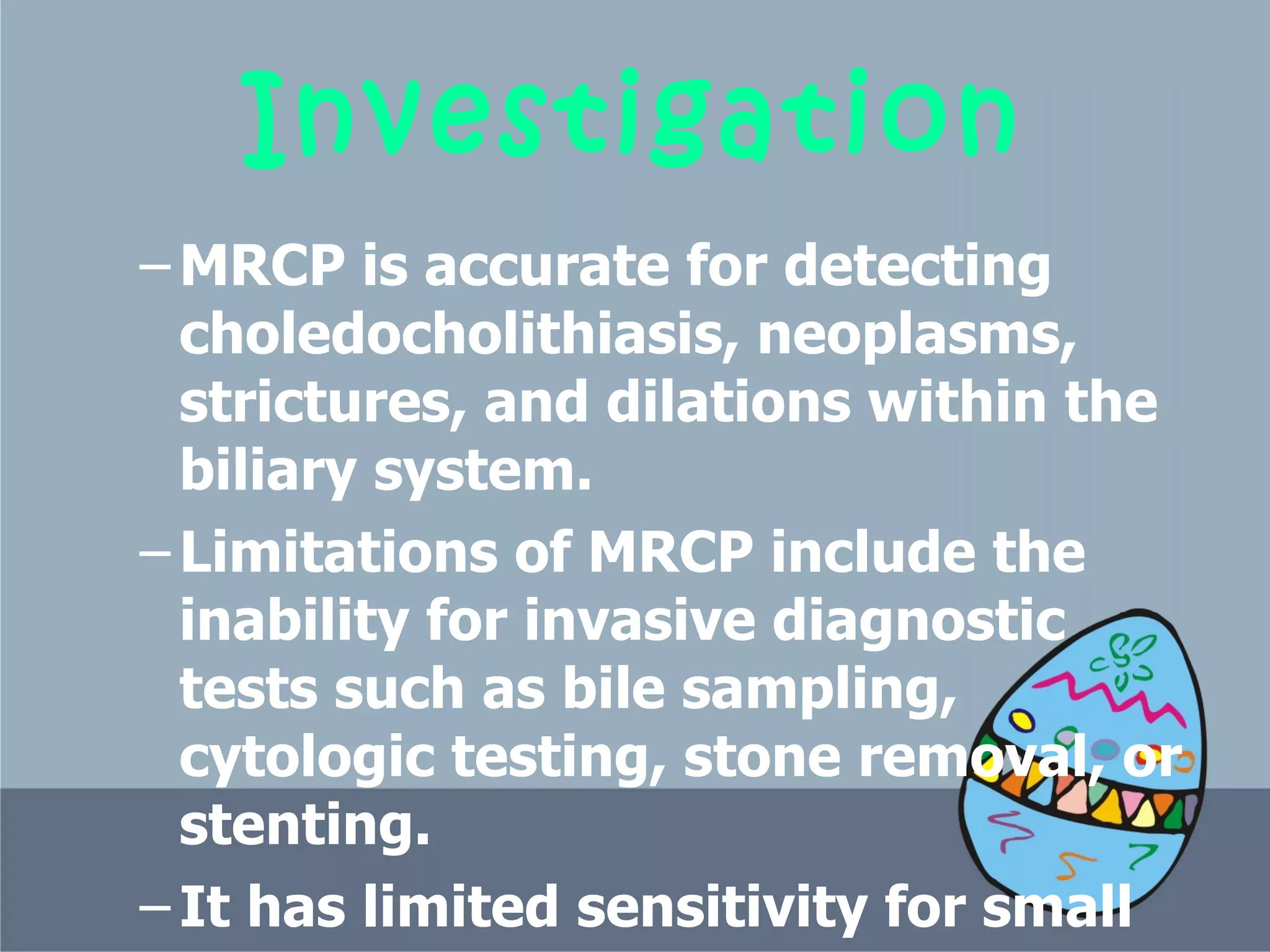 Investigation MRCP is accurate for detecting choledocholithiasis, neoplasms, strictures, and dilations within the biliary system.  Limitations of MRCP include the inability for invasive diagnostic tests such as bile sampling, cytologic testing, stone removal, or stenting.  It has limited sensitivity for small stones  (<6 mm in diameter).  