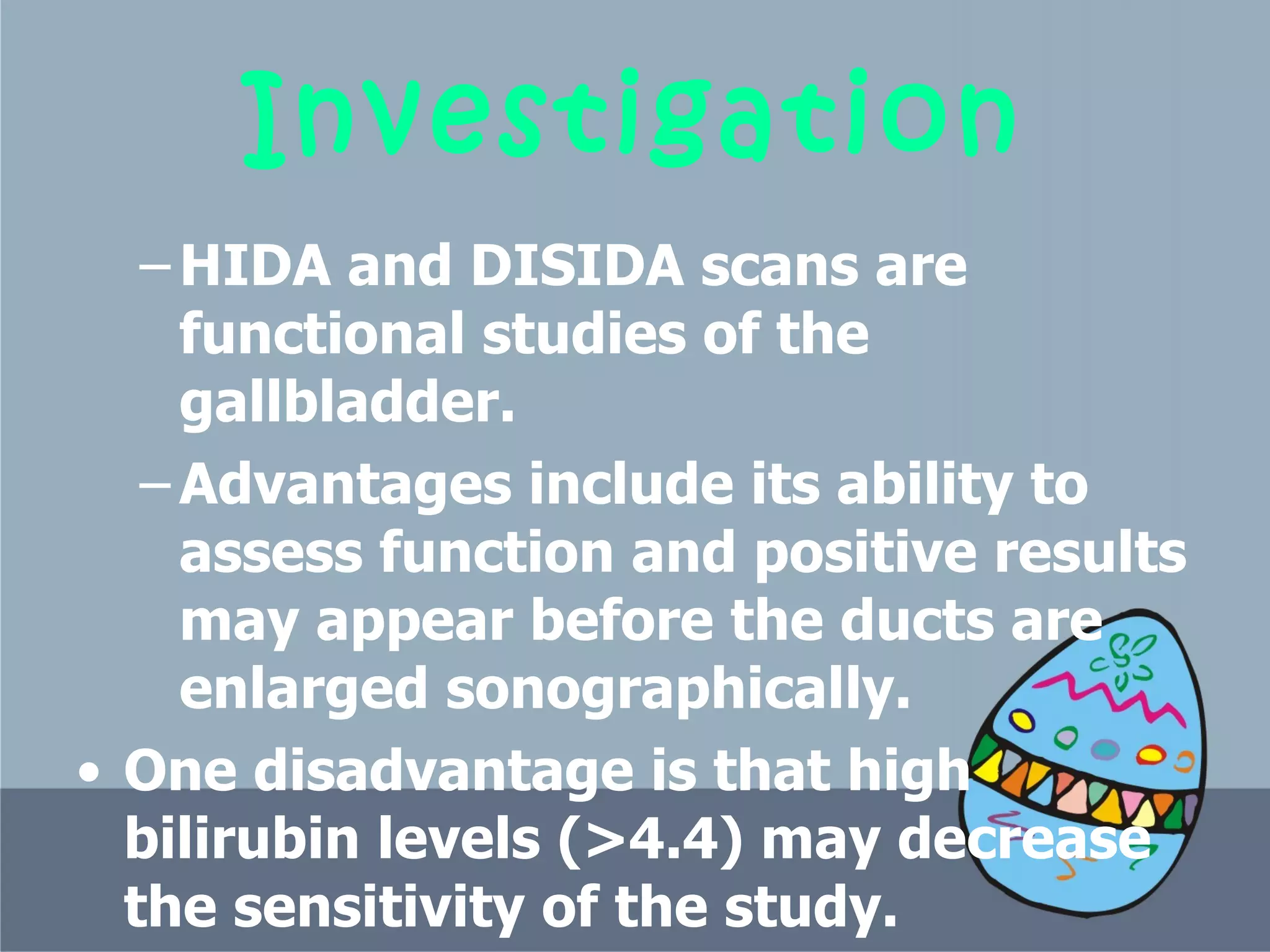 Investigation HIDA and DISIDA scans are functional studies of the gallbladder.  Advantages include its ability to assess function and positive results may appear before the ducts are enlarged sonographically.  One disadvantage is that high bilirubin levels (>4.4) may decrease the sensitivity of the study.  