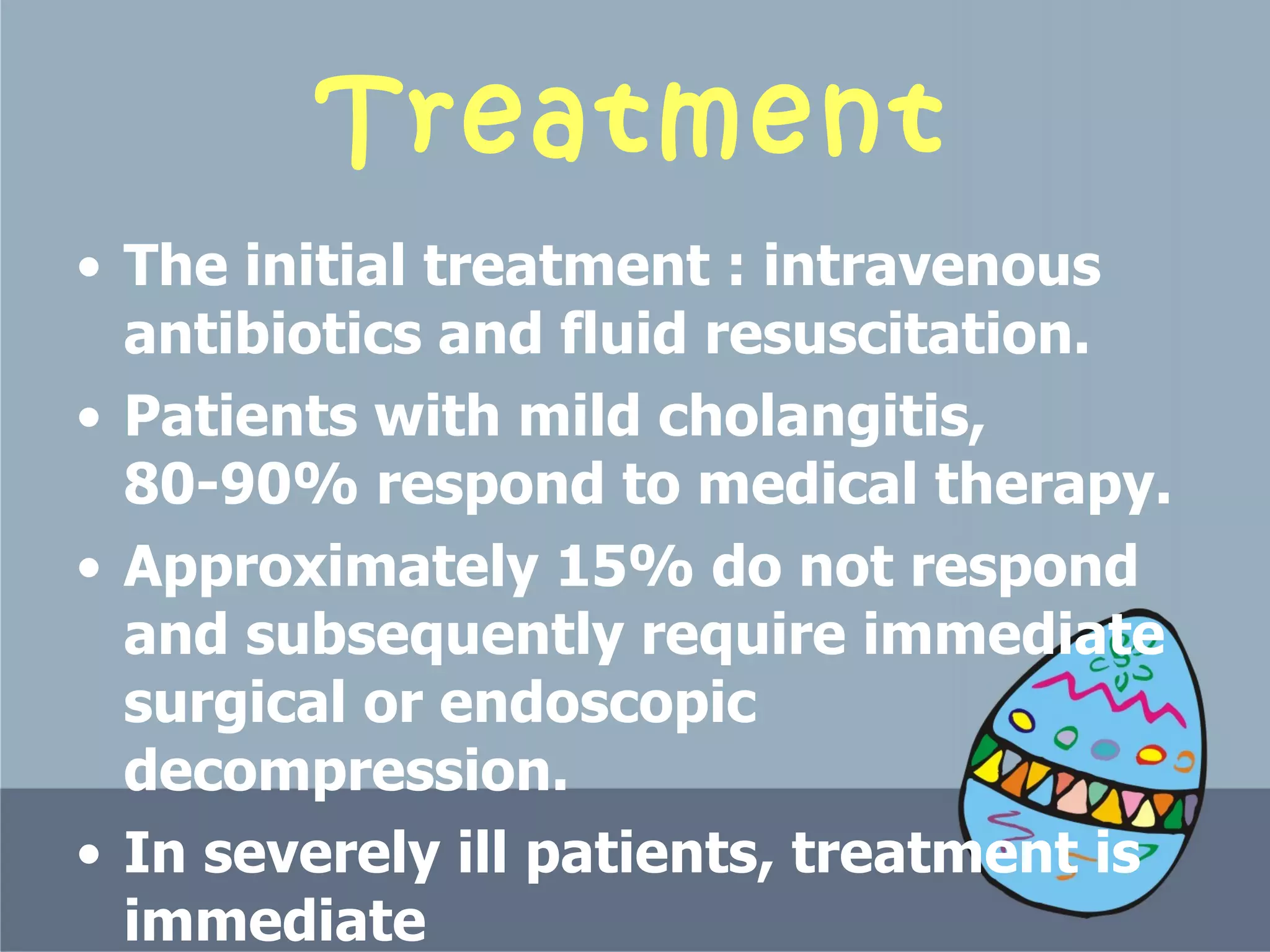Treatment The initial treatment  :  intravenous antibiotics and fluid resuscitation.  Patients with mild cholangitis, 80-90% respond to medical therapy.  Approximately 15% do not respond and subsequently require immediate surgical or endoscopic decompression.  In severely ill patients, treatment is immediate  biliary decompression.  