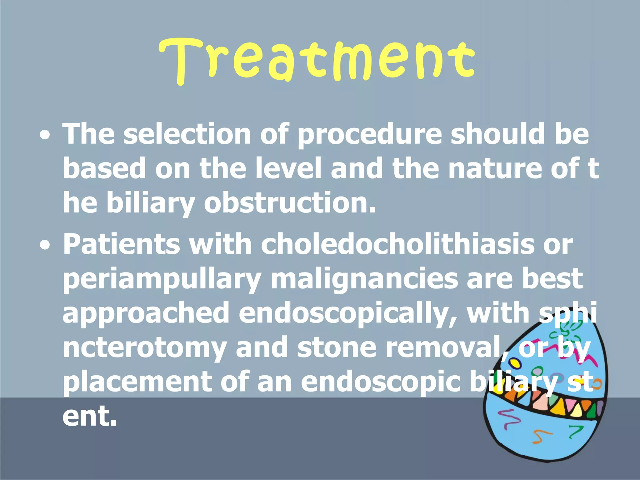 Treatment The selection of procedure should be based on the level and the nature of the biliary obstruction.  Patients with choledocholithiasis or periampullary malignancies are best approached endoscopically, with sphincterotomy and stone removal, or by placement of an endoscopic biliary stent.  