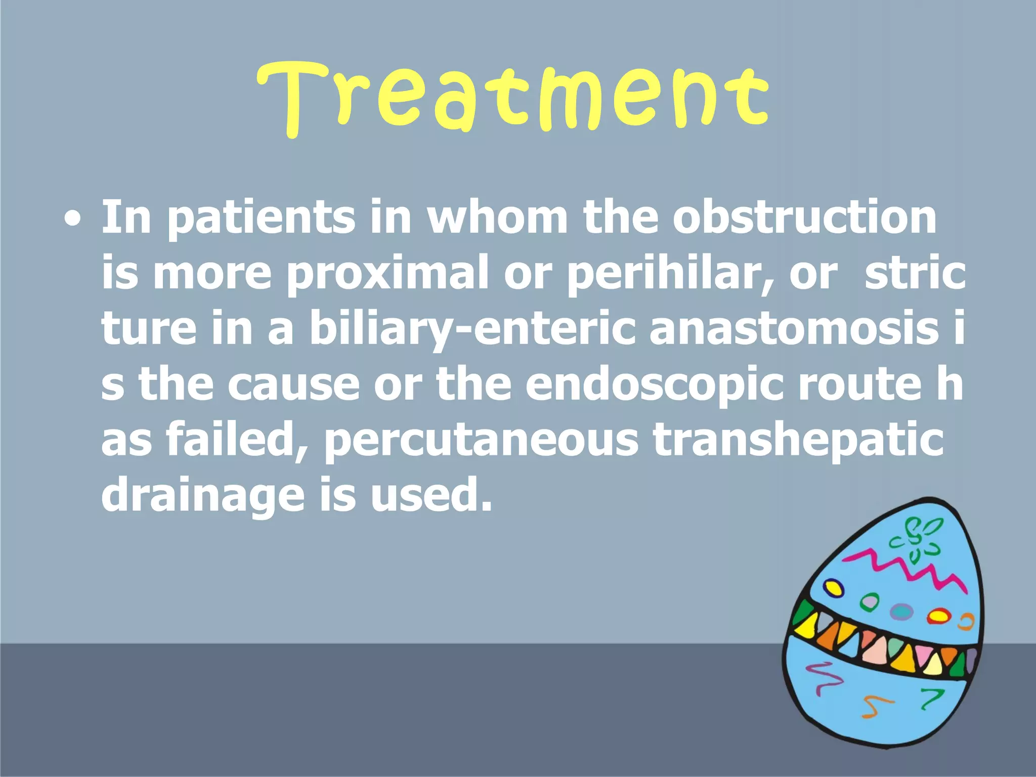 Treatment In patients in whom the obstruction is more proximal or perihilar, or  stricture in a biliary-enteric anastomosis is the cause or the endoscopic route has failed, percutaneous transhepatic drainage is used.  