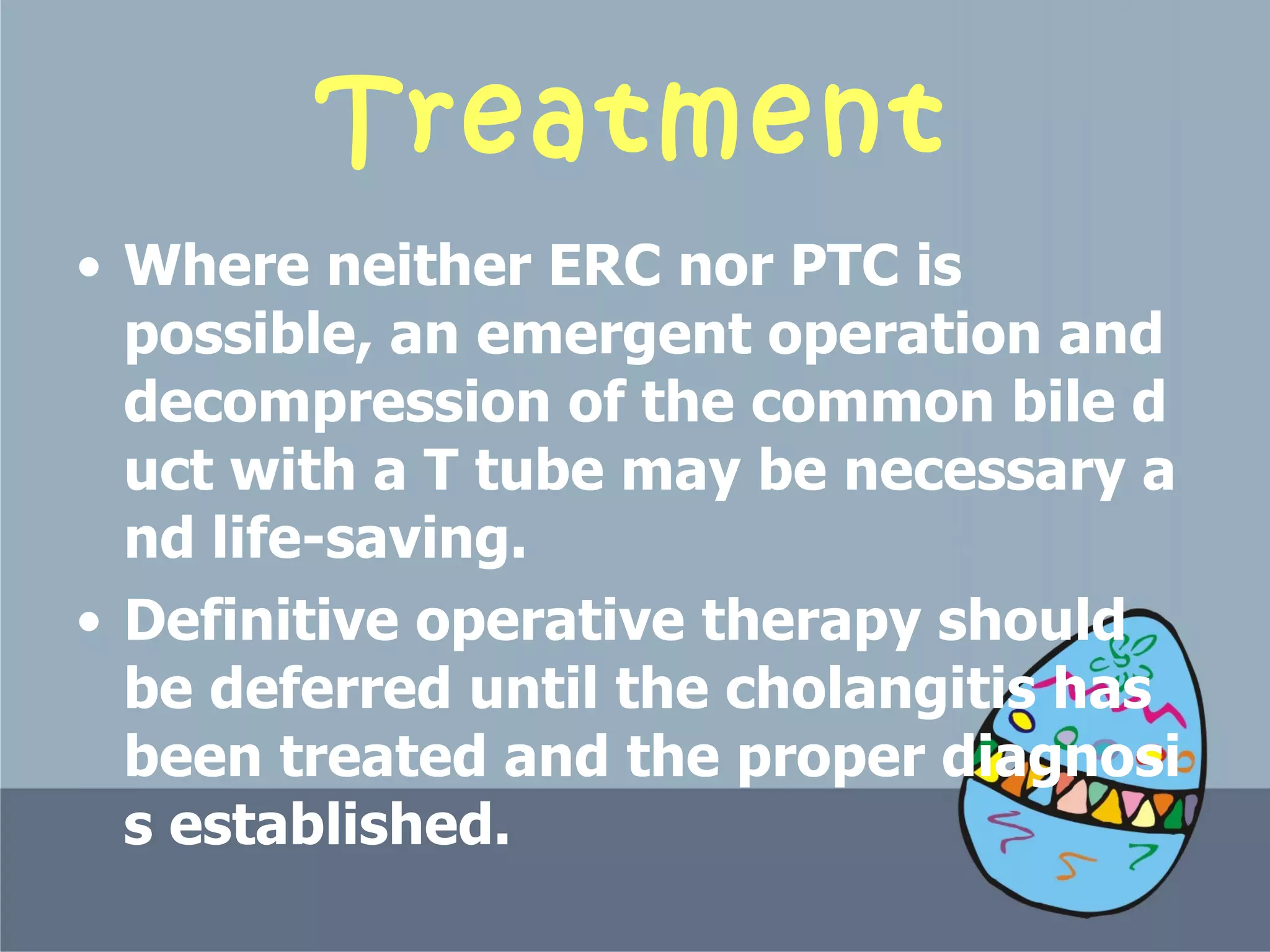 Treatment Where neither ERC nor PTC is possible, an emergent operation and decompression of the common bile duct with a T tube may be necessary and life-saving.  Definitive operative therapy should be deferred until the cholangitis has been treated and the proper diagnosis established.  