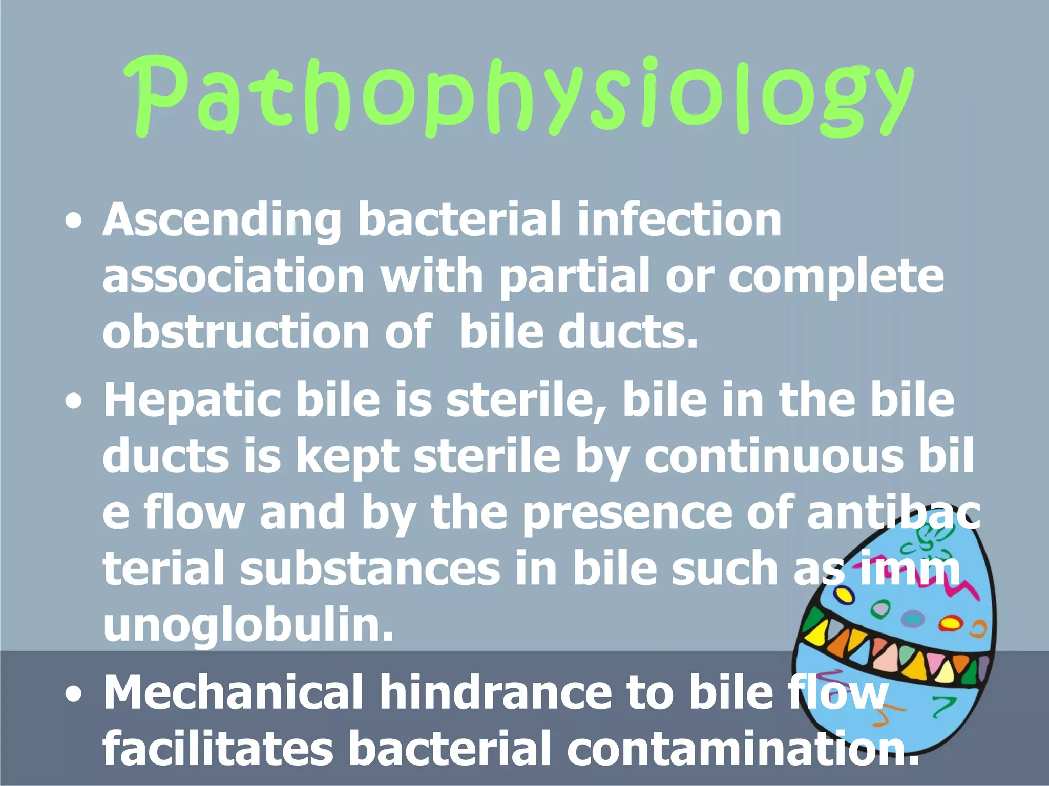 Pathophysiology A scending bacterial infection association with partial or complete obstruction of  bile ducts.   Hepatic bile is sterile, bile in the bile ducts is kept sterile by continuous bile flow and by the presence of antibacterial substances in bile such as immunoglobulin.  Mechanical hindrance to bile flow facilitates bacterial contamination.   