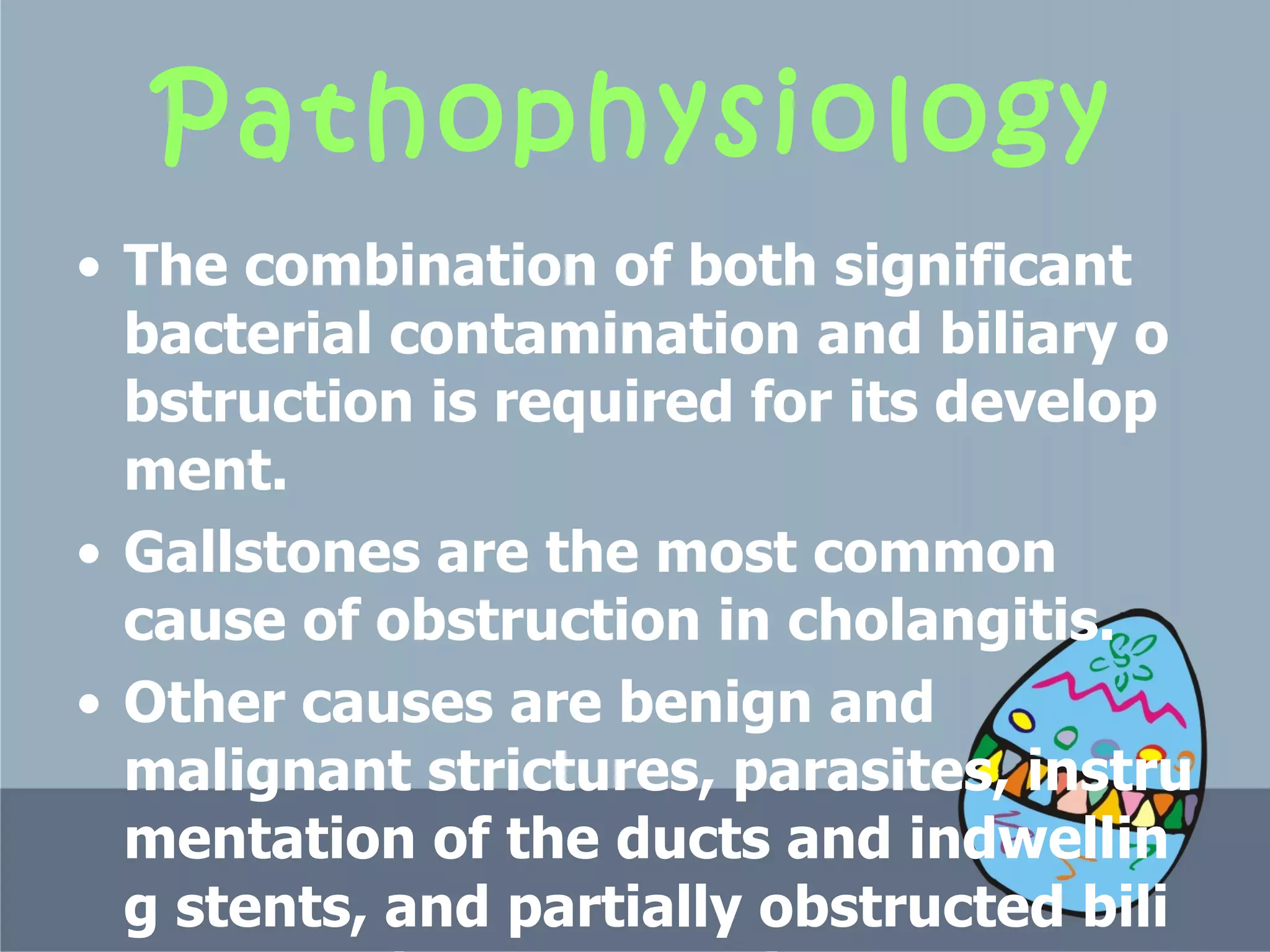 Pathophysiology T he combination of both significant bacterial contamination and biliary obstruction is required for its development.  Gallstones are the most common cause of obstruction in cholangitis. O ther causes are benign and malignant strictures, parasites, instrumentation of the ducts and indwelling stents, and partially obstructed biliary-enteric anastomosis.  