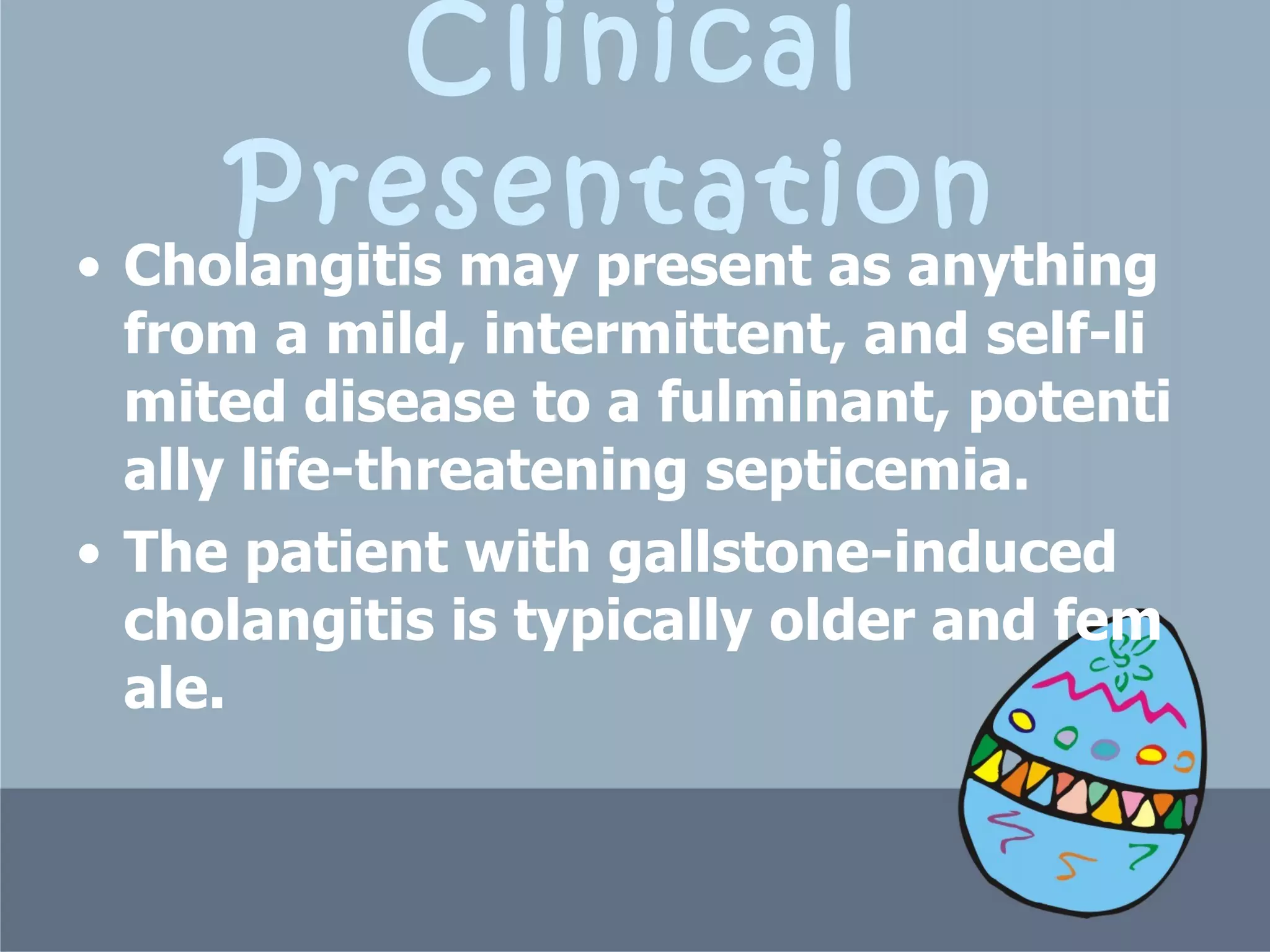 Clinical Presentation   Cholangitis may present as anything from a mild, intermittent, and self-limited disease to a fulminant, potentially life-threatening septicemia.  The patient with gallstone-induced cholangitis is typically older and female.  