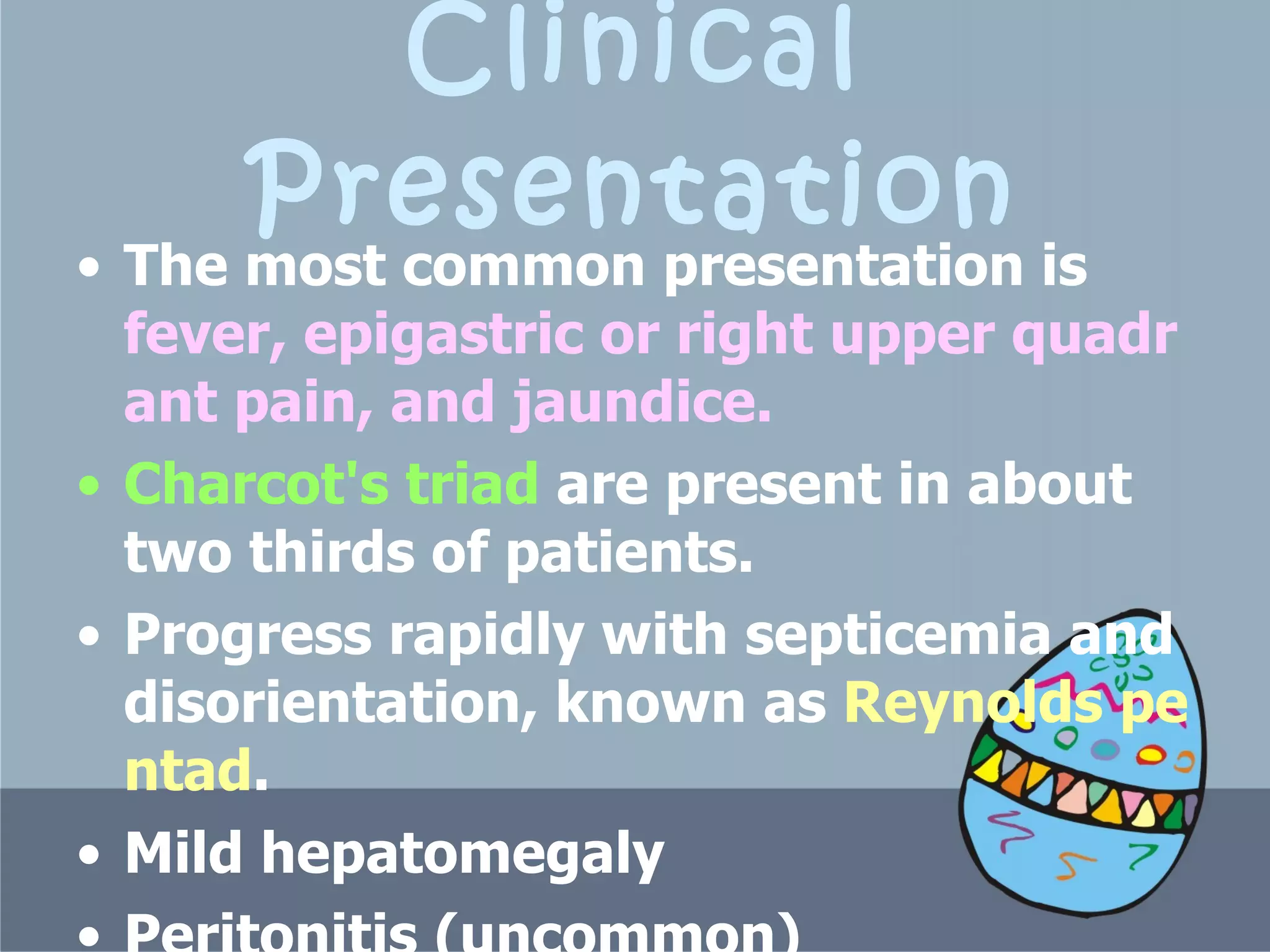 Clinical Presentation The most common presentation is  fever, epigastric or right upper quadrant pain, and jaundice.  Charcot's triad  are present in about two thirds of patients.  P rogress rapidly with septicemia and disorientation, known as  Reynolds pentad .   Mild hepatomegaly  Peritonitis (uncommon )   