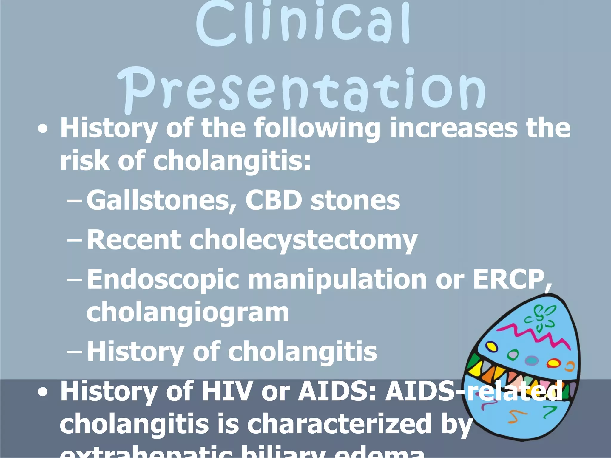 Clinical Presentation History of the following increases the risk of cholangitis:  Gallstones, CBD stones  Recent cholecystectomy  Endoscopic manipulation or ERCP, cholangiogram  History of cholangitis  History of HIV or AIDS: AIDS-related cholangitis is characterized by extrahepatic biliary edema, ulceration, and obstruction.  