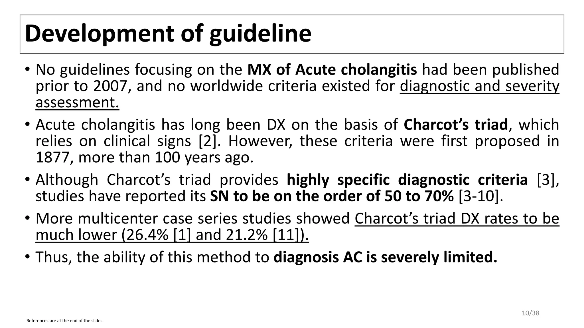 Development of guideline
• No guidelines focusing on the MX of Acute cholangitis had been published
prior to 2007, and no worldwide criteria existed for diagnostic and severity
assessment.
• Acute cholangitis has long been DX on the basis of Charcot’s triad, which
relies on clinical signs [2]. However, these criteria were first proposed in
1877, more than 100 years ago.
• Although Charcot’s triad provides highly specific diagnostic criteria [3],
studies have reported its SN to be on the order of 50 to 70% [3-10].
• More multicenter case series studies showed Charcot’s triad DX rates to be
much lower (26.4% [1] and 21.2% [11]).
• Thus, the ability of this method to diagnosis AC is severely limited.
References are at the end of the slides.
10/38
 