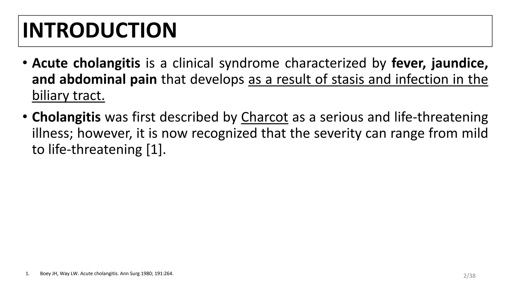 INTRODUCTION
• Acute cholangitis is a clinical syndrome characterized by fever, jaundice,
and abdominal pain that develops as a result of stasis and infection in the
biliary tract.
• Cholangitis was first described by Charcot as a serious and life-threatening
illness; however, it is now recognized that the severity can range from mild
to life-threatening [1].
1. Boey JH, Way LW. Acute cholangitis. Ann Surg 1980; 191:264.
2/38
 