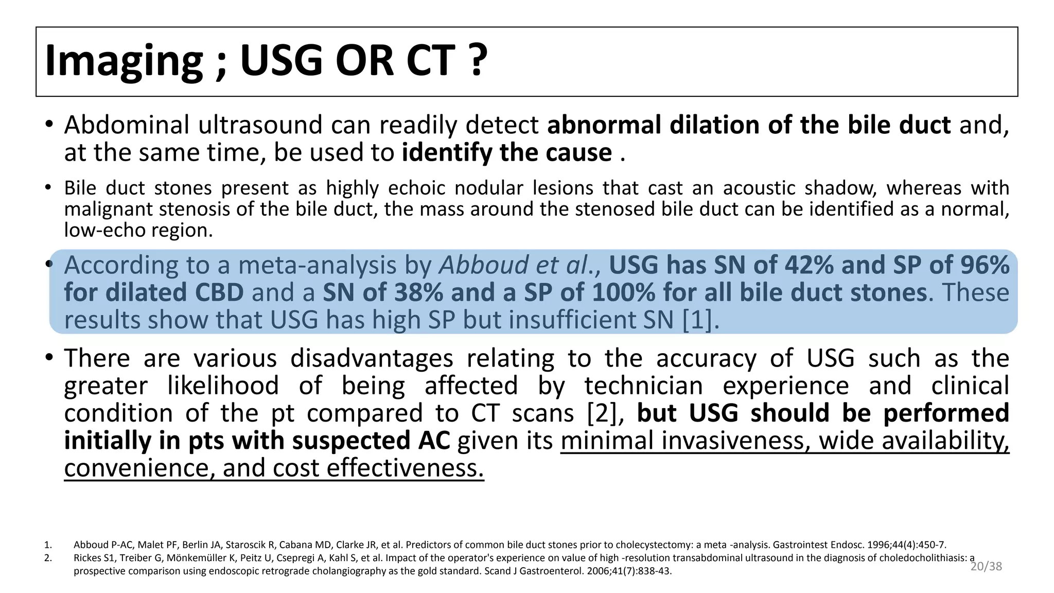 Imaging ; USG OR CT ?
• Abdominal ultrasound can readily detect abnormal dilation of the bile duct and,
at the same time, be used to identify the cause .
• Bile duct stones present as highly echoic nodular lesions that cast an acoustic shadow, whereas with
malignant stenosis of the bile duct, the mass around the stenosed bile duct can be identified as a normal,
low-echo region.
• According to a meta-analysis by Abboud et al., USG has SN of 42% and SP of 96%
for dilated CBD and a SN of 38% and a SP of 100% for all bile duct stones. These
results show that USG has high SP but insufficient SN [1].
• There are various disadvantages relating to the accuracy of USG such as the
greater likelihood of being affected by technician experience and clinical
condition of the pt compared to CT scans [2], but USG should be performed
initially in pts with suspected AC given its minimal invasiveness, wide availability,
convenience, and cost effectiveness.
1. Abboud P-AC, Malet PF, Berlin JA, Staroscik R, Cabana MD, Clarke JR, et al. Predictors of common bile duct stones prior to cholecystectomy: a meta -analysis. Gastrointest Endosc. 1996;44(4):450-7.
2. Rickes S1, Treiber G, Mönkemüller K, Peitz U, Csepregi A, Kahl S, et al. Impact of the operator's experience on value of high -resolution transabdominal ultrasound in the diagnosis of choledocholithiasis: a
prospective comparison using endoscopic retrograde cholangiography as the gold standard. Scand J Gastroenterol. 2006;41(7):838-43. 20/38
 