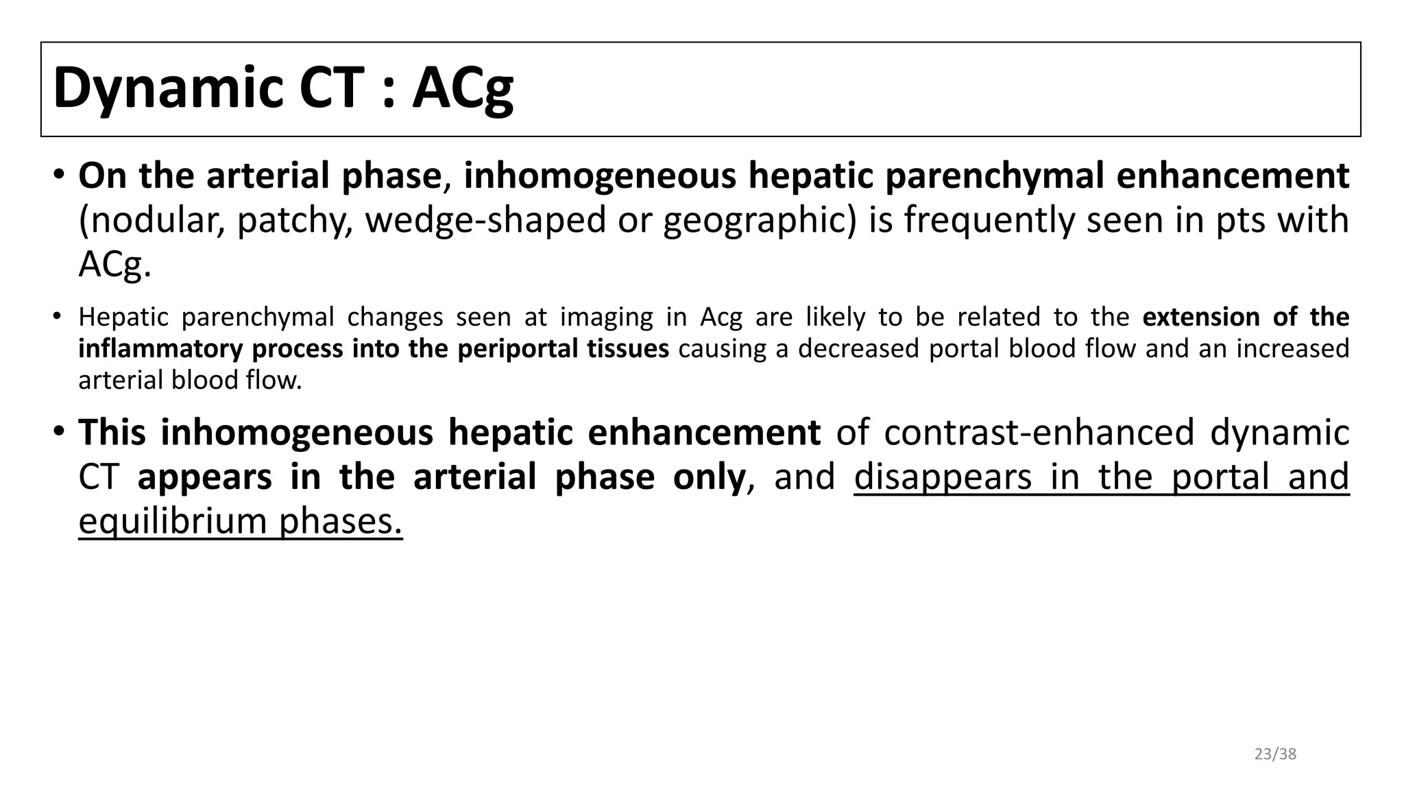 Dynamic CT : ACg
• On the arterial phase, inhomogeneous hepatic parenchymal enhancement
(nodular, patchy, wedge-shaped or geographic) is frequently seen in pts with
ACg.
• Hepatic parenchymal changes seen at imaging in Acg are likely to be related to the extension of the
inflammatory process into the periportal tissues causing a decreased portal blood flow and an increased
arterial blood flow.
• This inhomogeneous hepatic enhancement of contrast-enhanced dynamic
CT appears in the arterial phase only, and disappears in the portal and
equilibrium phases.
23/38
 