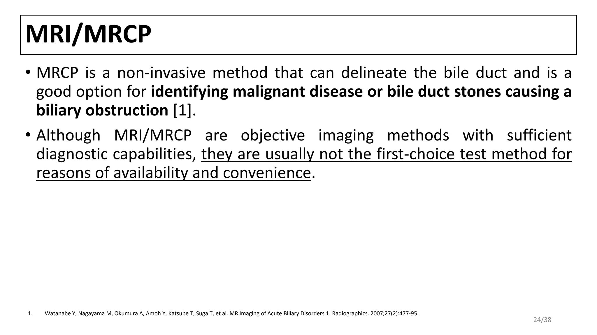 MRI/MRCP
• MRCP is a non-invasive method that can delineate the bile duct and is a
good option for identifying malignant disease or bile duct stones causing a
biliary obstruction [1].
• Although MRI/MRCP are objective imaging methods with sufficient
diagnostic capabilities, they are usually not the first-choice test method for
reasons of availability and convenience.
1. Watanabe Y, Nagayama M, Okumura A, Amoh Y, Katsube T, Suga T, et al. MR Imaging of Acute Biliary Disorders 1. Radiographics. 2007;27(2):477-95.
24/38
 