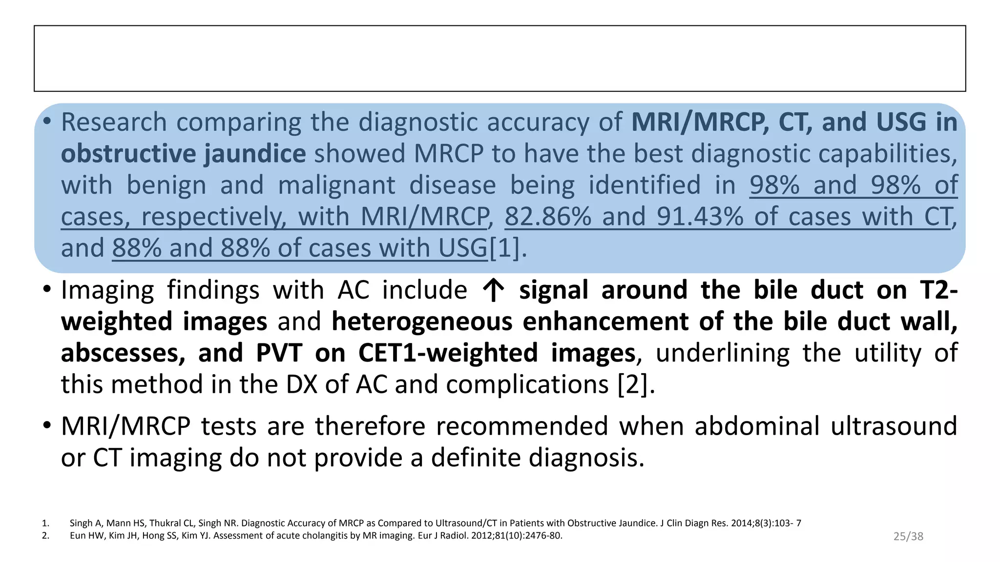 • Research comparing the diagnostic accuracy of MRI/MRCP, CT, and USG in
obstructive jaundice showed MRCP to have the best diagnostic capabilities,
with benign and malignant disease being identified in 98% and 98% of
cases, respectively, with MRI/MRCP, 82.86% and 91.43% of cases with CT,
and 88% and 88% of cases with USG[1].
• Imaging findings with AC include ↑ signal around the bile duct on T2-
weighted images and heterogeneous enhancement of the bile duct wall,
abscesses, and PVT on CET1-weighted images, underlining the utility of
this method in the DX of AC and complications [2].
• MRI/MRCP tests are therefore recommended when abdominal ultrasound
or CT imaging do not provide a definite diagnosis.
1. Singh A, Mann HS, Thukral CL, Singh NR. Diagnostic Accuracy of MRCP as Compared to Ultrasound/CT in Patients with Obstructive Jaundice. J Clin Diagn Res. 2014;8(3):103- 7
2. Eun HW, Kim JH, Hong SS, Kim YJ. Assessment of acute cholangitis by MR imaging. Eur J Radiol. 2012;81(10):2476-80. 25/38
 