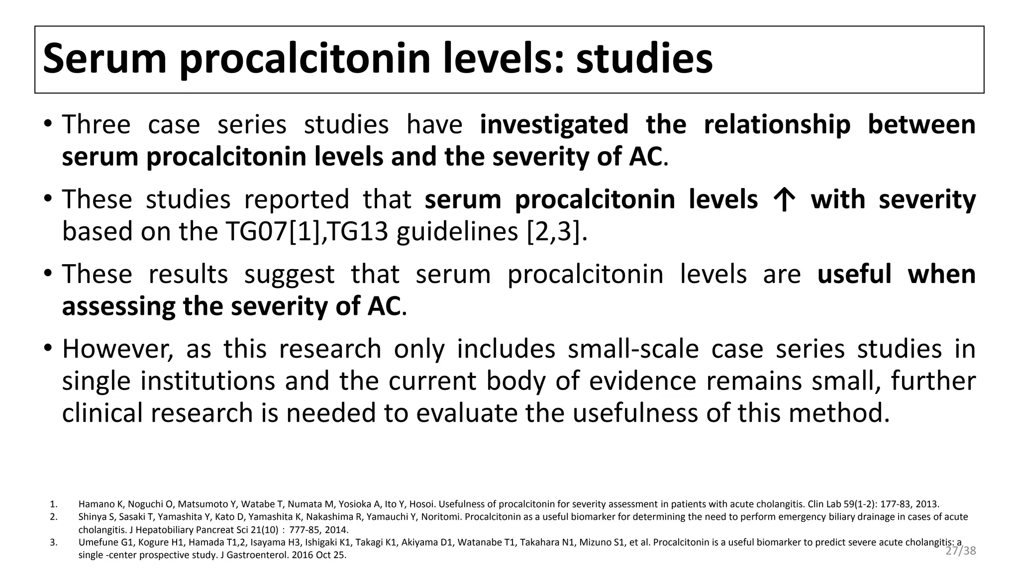 Serum procalcitonin levels: studies
• Three case series studies have investigated the relationship between
serum procalcitonin levels and the severity of AC.
• These studies reported that serum procalcitonin levels ↑ with severity
based on the TG07[1],TG13 guidelines [2,3].
• These results suggest that serum procalcitonin levels are useful when
assessing the severity of AC.
• However, as this research only includes small-scale case series studies in
single institutions and the current body of evidence remains small, further
clinical research is needed to evaluate the usefulness of this method.
1. Hamano K, Noguchi O, Matsumoto Y, Watabe T, Numata M, Yosioka A, Ito Y, Hosoi. Usefulness of procalcitonin for severity assessment in patients with acute cholangitis. Clin Lab 59(1-2): 177-83, 2013.
2. Shinya S, Sasaki T, Yamashita Y, Kato D, Yamashita K, Nakashima R, Yamauchi Y, Noritomi. Procalcitonin as a useful biomarker for determining the need to perform emergency biliary drainage in cases of acute
cholangitis. J Hepatobiliary Pancreat Sci 21(10)：777-85, 2014.
3. Umefune G1, Kogure H1, Hamada T1,2, Isayama H3, Ishigaki K1, Takagi K1, Akiyama D1, Watanabe T1, Takahara N1, Mizuno S1, et al. Procalcitonin is a useful biomarker to predict severe acute cholangitis: a
single -center prospective study. J Gastroenterol. 2016 Oct 25. 27/38
 