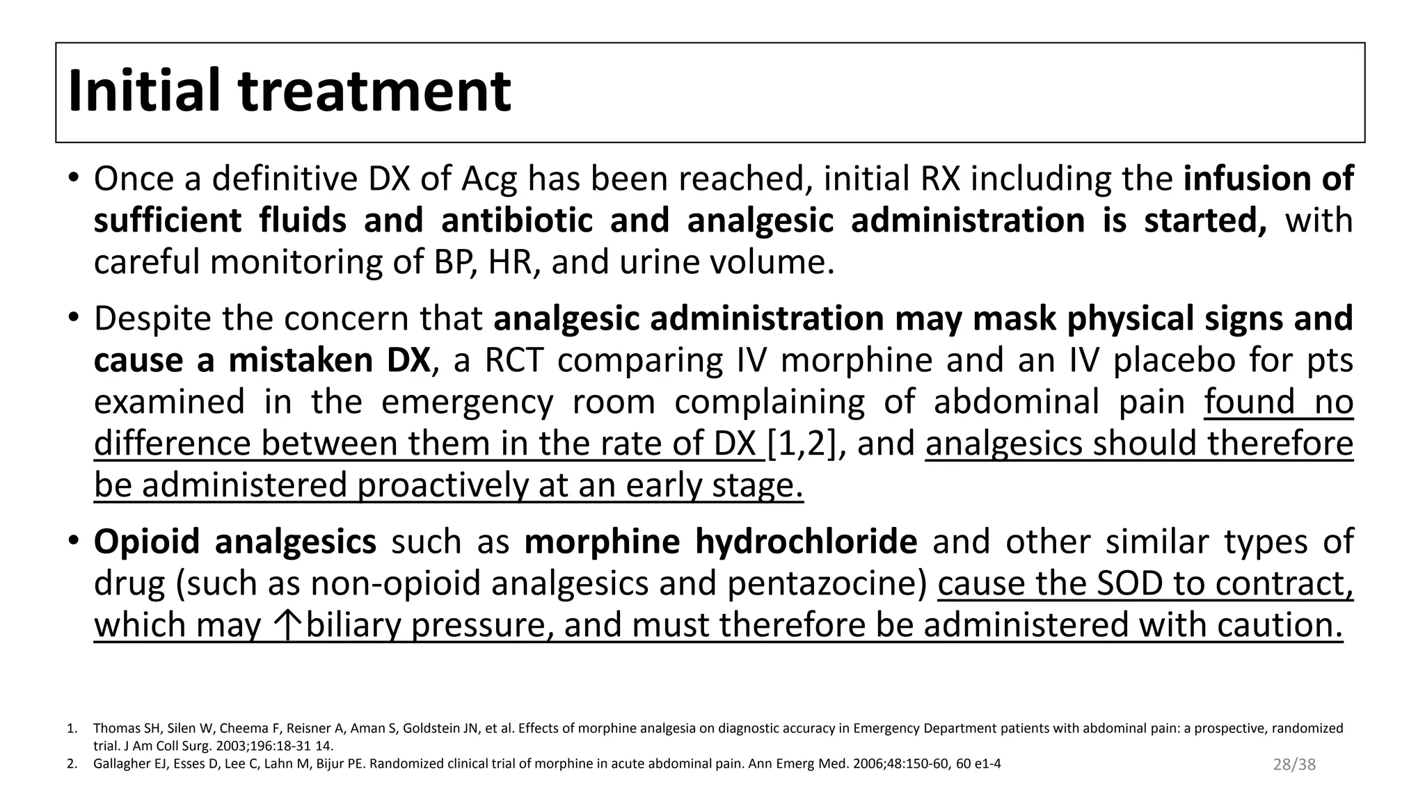 Initial treatment
• Once a definitive DX of Acg has been reached, initial RX including the infusion of
sufficient fluids and antibiotic and analgesic administration is started, with
careful monitoring of BP, HR, and urine volume.
• Despite the concern that analgesic administration may mask physical signs and
cause a mistaken DX, a RCT comparing IV morphine and an IV placebo for pts
examined in the emergency room complaining of abdominal pain found no
difference between them in the rate of DX [1,2], and analgesics should therefore
be administered proactively at an early stage.
• Opioid analgesics such as morphine hydrochloride and other similar types of
drug (such as non-opioid analgesics and pentazocine) cause the SOD to contract,
which may ↑biliary pressure, and must therefore be administered with caution.
1. Thomas SH, Silen W, Cheema F, Reisner A, Aman S, Goldstein JN, et al. Effects of morphine analgesia on diagnostic accuracy in Emergency Department patients with abdominal pain: a prospective, randomized
trial. J Am Coll Surg. 2003;196:18-31 14.
2. Gallagher EJ, Esses D, Lee C, Lahn M, Bijur PE. Randomized clinical trial of morphine in acute abdominal pain. Ann Emerg Med. 2006;48:150-60, 60 e1-4 28/38
 