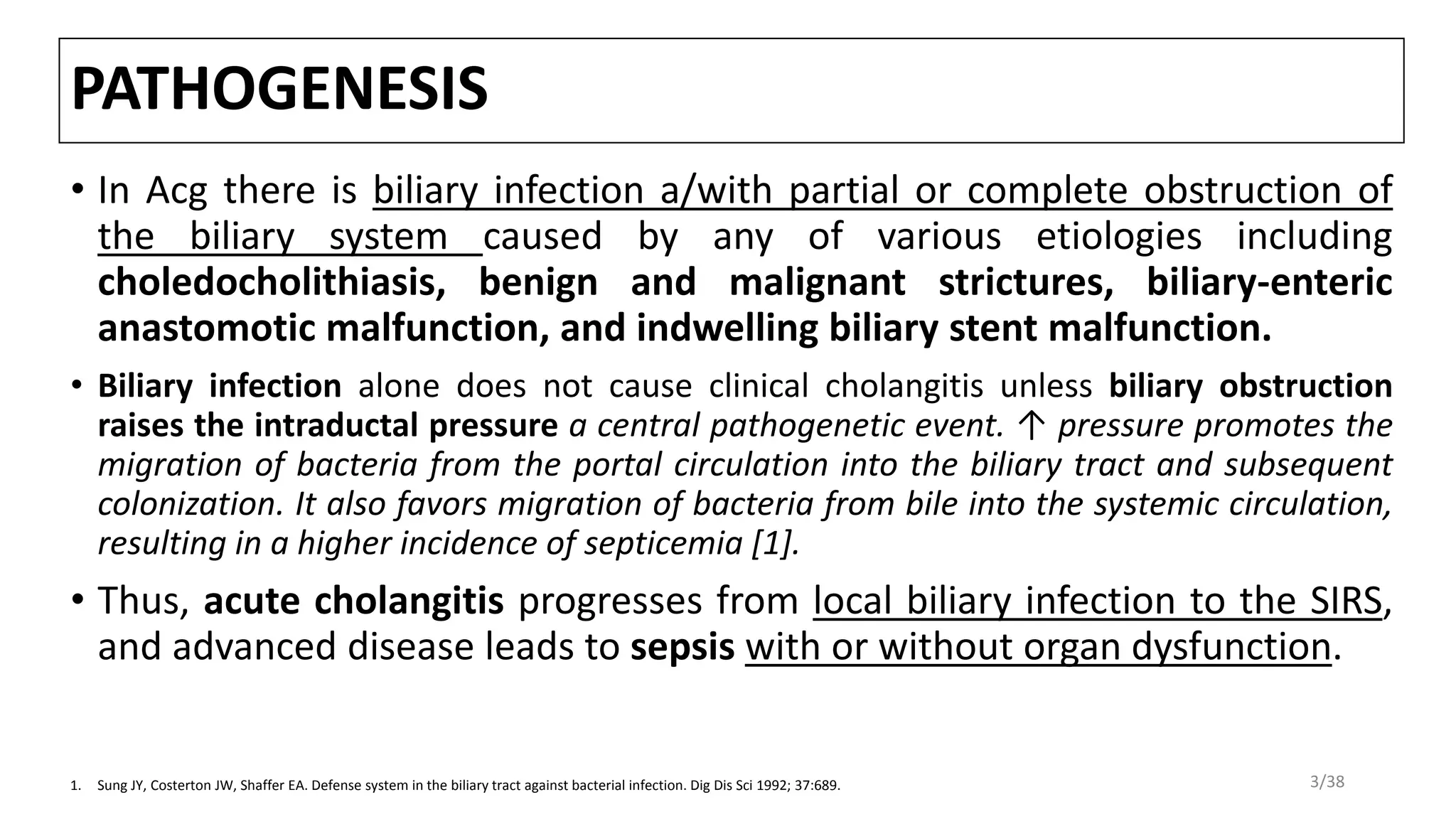 PATHOGENESIS
• In Acg there is biliary infection a/with partial or complete obstruction of
the biliary system caused by any of various etiologies including
choledocholithiasis, benign and malignant strictures, biliary-enteric
anastomotic malfunction, and indwelling biliary stent malfunction.
• Biliary infection alone does not cause clinical cholangitis unless biliary obstruction
raises the intraductal pressure a central pathogenetic event. ↑ pressure promotes the
migration of bacteria from the portal circulation into the biliary tract and subsequent
colonization. It also favors migration of bacteria from bile into the systemic circulation,
resulting in a higher incidence of septicemia [1].
• Thus, acute cholangitis progresses from local biliary infection to the SIRS,
and advanced disease leads to sepsis with or without organ dysfunction.
1. Sung JY, Costerton JW, Shaffer EA. Defense system in the biliary tract against bacterial infection. Dig Dis Sci 1992; 37:689. 3/38
 