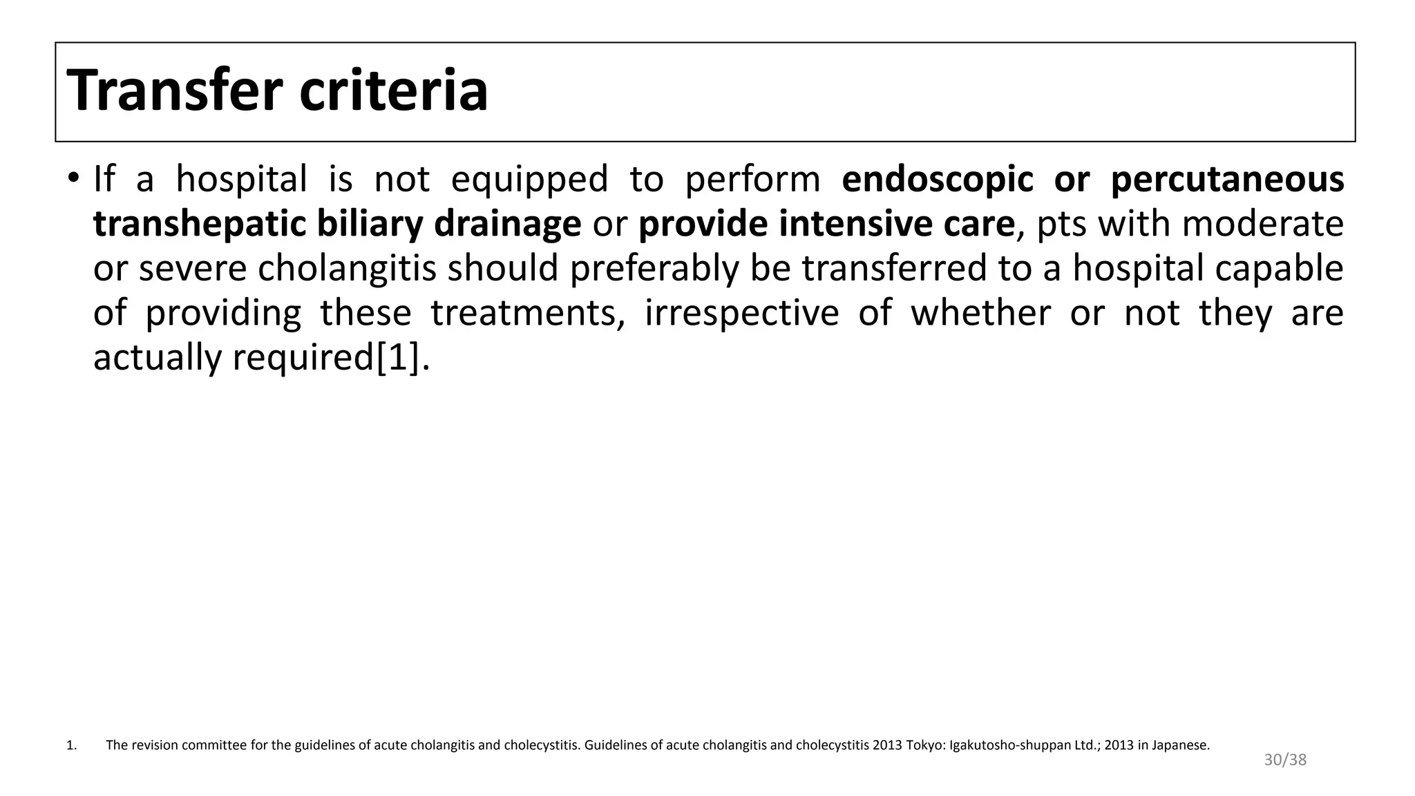 Transfer criteria
• If a hospital is not equipped to perform endoscopic or percutaneous
transhepatic biliary drainage or provide intensive care, pts with moderate
or severe cholangitis should preferably be transferred to a hospital capable
of providing these treatments, irrespective of whether or not they are
actually required[1].
1. The revision committee for the guidelines of acute cholangitis and cholecystitis. Guidelines of acute cholangitis and cholecystitis 2013 Tokyo: Igakutosho-shuppan Ltd.; 2013 in Japanese.
30/38
 