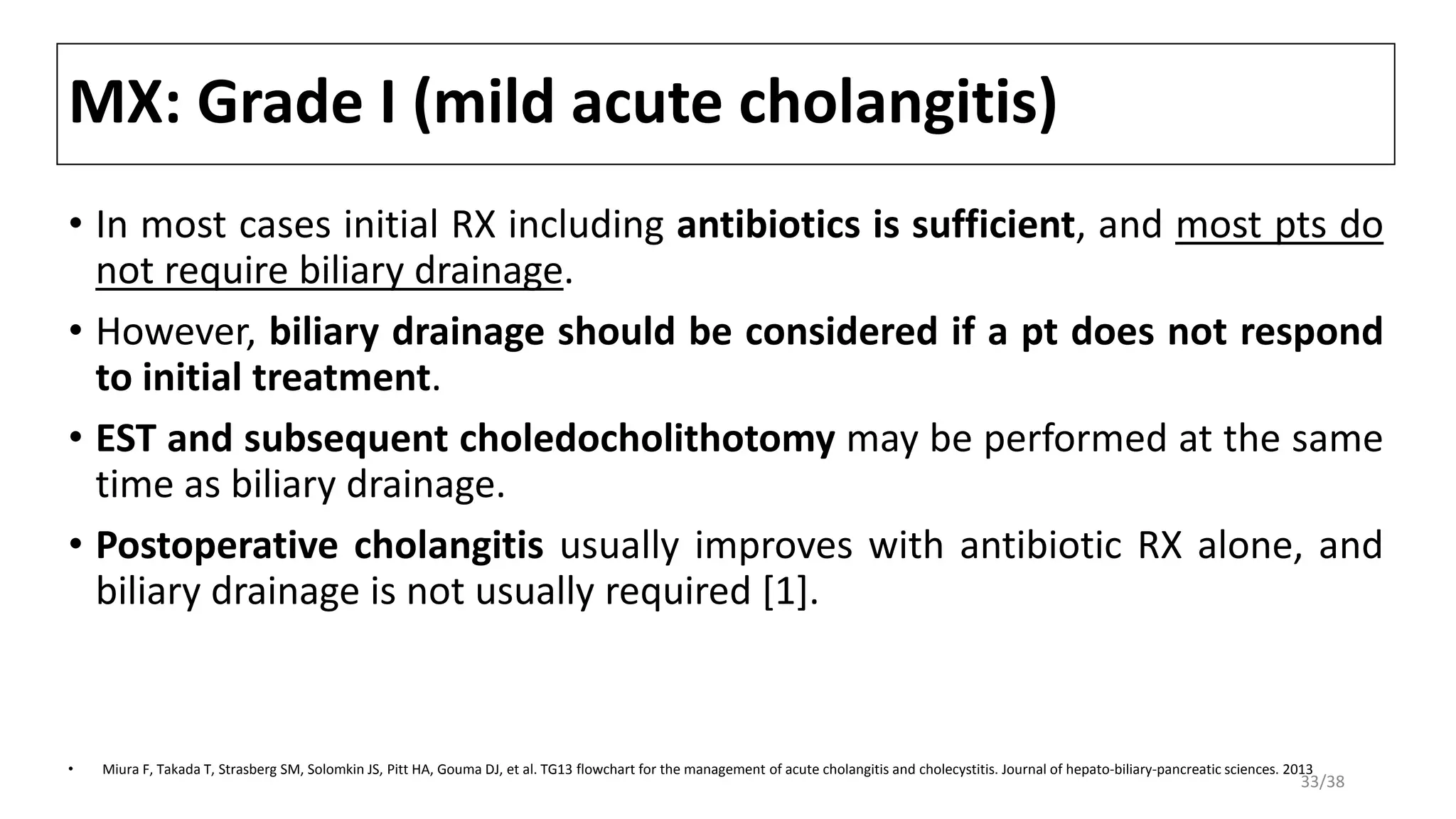 MX: Grade I (mild acute cholangitis)
• In most cases initial RX including antibiotics is sufficient, and most pts do
not require biliary drainage.
• However, biliary drainage should be considered if a pt does not respond
to initial treatment.
• EST and subsequent choledocholithotomy may be performed at the same
time as biliary drainage.
• Postoperative cholangitis usually improves with antibiotic RX alone, and
biliary drainage is not usually required [1].
• Miura F, Takada T, Strasberg SM, Solomkin JS, Pitt HA, Gouma DJ, et al. TG13 flowchart for the management of acute cholangitis and cholecystitis. Journal of hepato-biliary-pancreatic sciences. 2013
33/38
 