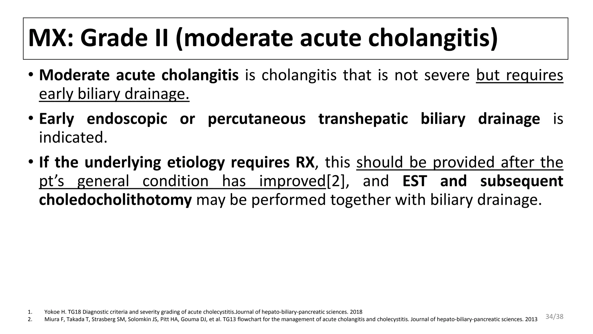 MX: Grade II (moderate acute cholangitis)
• Moderate acute cholangitis is cholangitis that is not severe but requires
early biliary drainage.
• Early endoscopic or percutaneous transhepatic biliary drainage is
indicated.
• If the underlying etiology requires RX, this should be provided after the
pt’s general condition has improved[2], and EST and subsequent
choledocholithotomy may be performed together with biliary drainage.
1. Yokoe H. TG18 Diagnostic criteria and severity grading of acute cholecystitis.Journal of hepato-biliary-pancreatic sciences. 2018
2. Miura F, Takada T, Strasberg SM, Solomkin JS, Pitt HA, Gouma DJ, et al. TG13 flowchart for the management of acute cholangitis and cholecystitis. Journal of hepato-biliary-pancreatic sciences. 2013 34/38
 