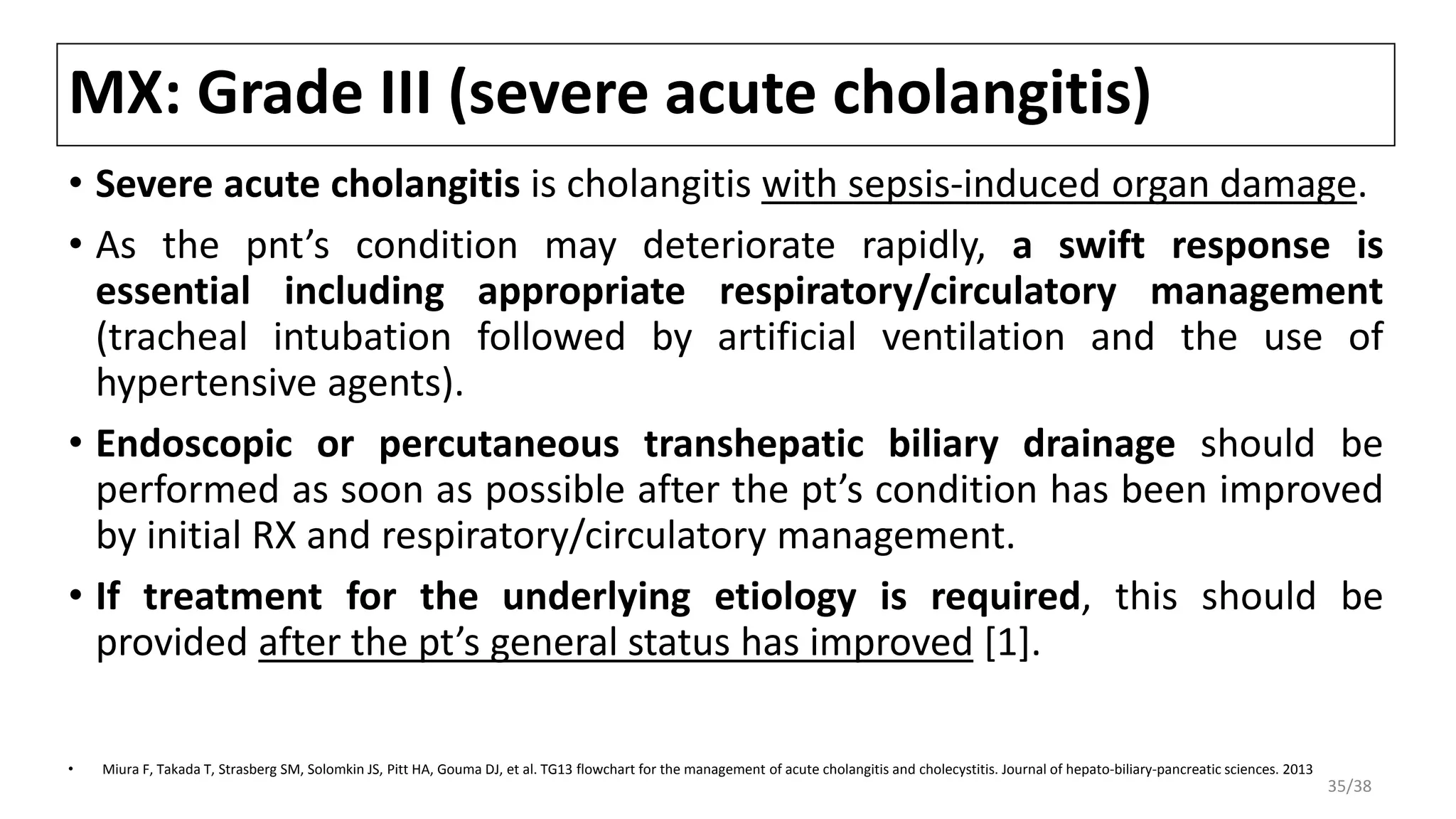 MX: Grade III (severe acute cholangitis)
• Severe acute cholangitis is cholangitis with sepsis-induced organ damage.
• As the pnt’s condition may deteriorate rapidly, a swift response is
essential including appropriate respiratory/circulatory management
(tracheal intubation followed by artificial ventilation and the use of
hypertensive agents).
• Endoscopic or percutaneous transhepatic biliary drainage should be
performed as soon as possible after the pt’s condition has been improved
by initial RX and respiratory/circulatory management.
• If treatment for the underlying etiology is required, this should be
provided after the pt’s general status has improved [1].
• Miura F, Takada T, Strasberg SM, Solomkin JS, Pitt HA, Gouma DJ, et al. TG13 flowchart for the management of acute cholangitis and cholecystitis. Journal of hepato-biliary-pancreatic sciences. 2013
35/38
 
