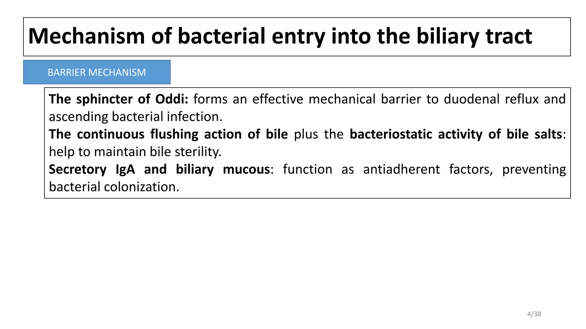 Mechanism of bacterial entry into the biliary tract
The sphincter of Oddi: forms an effective mechanical barrier to duodenal reflux and
ascending bacterial infection.
The continuous flushing action of bile plus the bacteriostatic activity of bile salts:
help to maintain bile sterility.
Secretory IgA and biliary mucous: function as antiadherent factors, preventing
bacterial colonization.
BARRIER MECHANISM
4/38
 