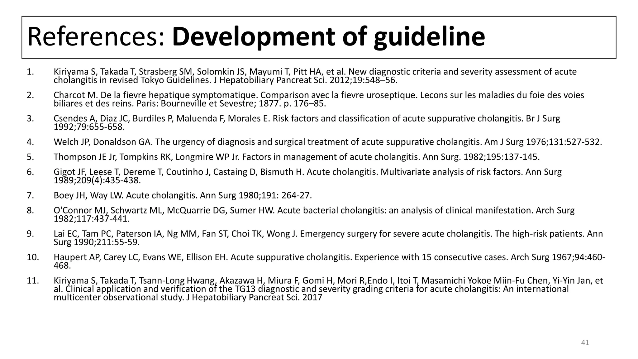 References: Development of guideline
1. Kiriyama S, Takada T, Strasberg SM, Solomkin JS, Mayumi T, Pitt HA, et al. New diagnostic criteria and severity assessment of acute
cholangitis in revised Tokyo Guidelines. J Hepatobiliary Pancreat Sci. 2012;19:548–56.
2. Charcot M. De la fievre hepatique symptomatique. Comparison avec la fievre uroseptique. Lecons sur les maladies du foie des voies
biliares et des reins. Paris: Bourneville et Sevestre; 1877. p. 176–85.
3. Csendes A, Diaz JC, Burdiles P, Maluenda F, Morales E. Risk factors and classification of acute suppurative cholangitis. Br J Surg
1992;79:655-658.
4. Welch JP, Donaldson GA. The urgency of diagnosis and surgical treatment of acute suppurative cholangitis. Am J Surg 1976;131:527-532.
5. Thompson JE Jr, Tompkins RK, Longmire WP Jr. Factors in management of acute cholangitis. Ann Surg. 1982;195:137-145.
6. Gigot JF, Leese T, Dereme T, Coutinho J, Castaing D, Bismuth H. Acute cholangitis. Multivariate analysis of risk factors. Ann Surg
1989;209(4):435-438.
7. Boey JH, Way LW. Acute cholangitis. Ann Surg 1980;191: 264-27.
8. O'Connor MJ, Schwartz ML, McQuarrie DG, Sumer HW. Acute bacterial cholangitis: an analysis of clinical manifestation. Arch Surg
1982;117:437-441.
9. Lai EC, Tam PC, Paterson IA, Ng MM, Fan ST, Choi TK, Wong J. Emergency surgery for severe acute cholangitis. The high-risk patients. Ann
Surg 1990;211:55-59.
10. Haupert AP, Carey LC, Evans WE, Ellison EH. Acute suppurative cholangitis. Experience with 15 consecutive cases. Arch Surg 1967;94:460-
468.
11. Kiriyama S, Takada T, Tsann-Long Hwang, Akazawa H, Miura F, Gomi H, Mori R,Endo I, Itoi T, Masamichi Yokoe Miin-Fu Chen, Yi-Yin Jan, et
al. Clinical application and verification of the TG13 diagnostic and severity grading criteria for acute cholangitis: An international
multicenter observational study. J Hepatobiliary Pancreat Sci. 2017
41
 