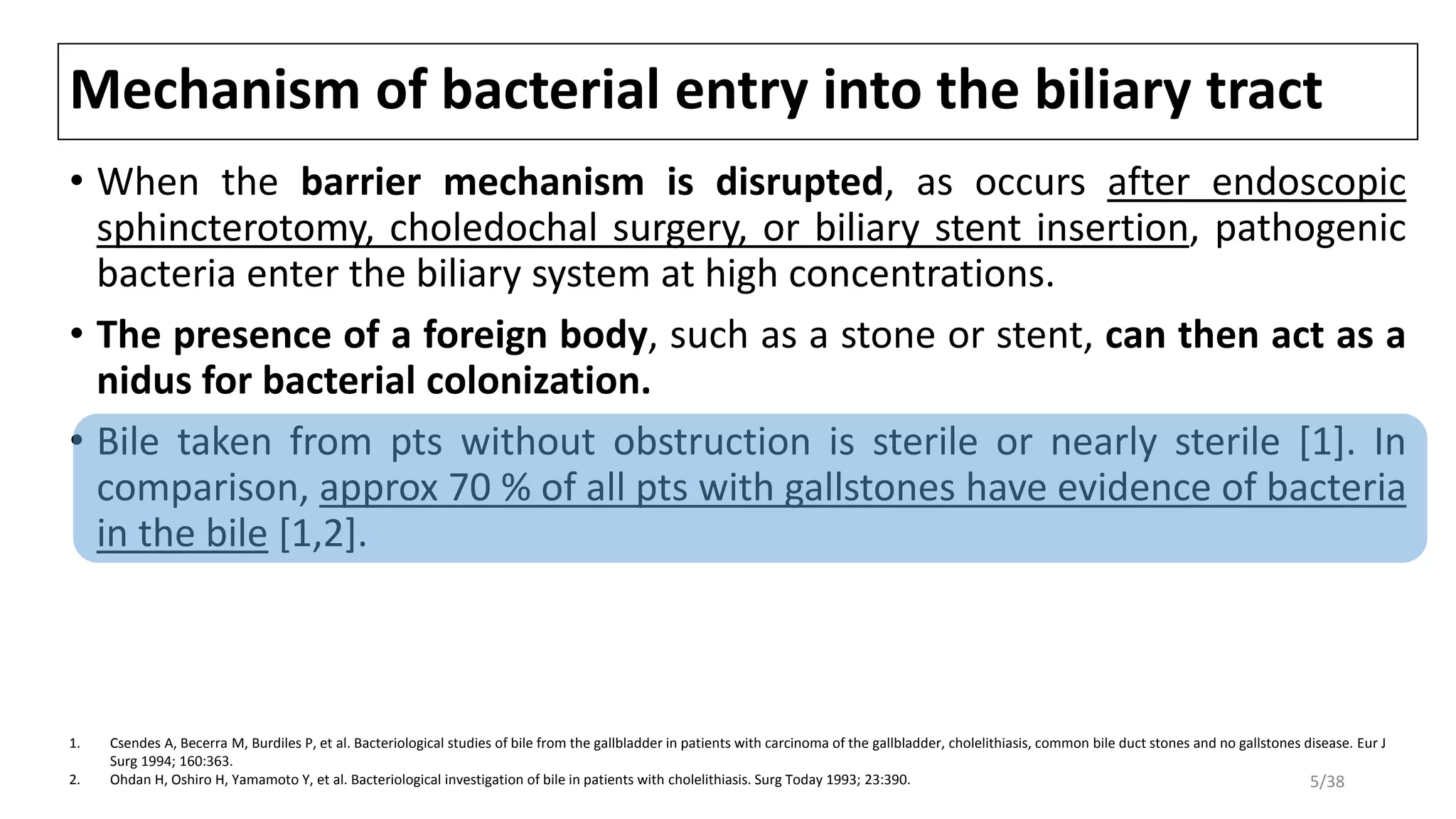 Mechanism of bacterial entry into the biliary tract
• When the barrier mechanism is disrupted, as occurs after endoscopic
sphincterotomy, choledochal surgery, or biliary stent insertion, pathogenic
bacteria enter the biliary system at high concentrations.
• The presence of a foreign body, such as a stone or stent, can then act as a
nidus for bacterial colonization.
• Bile taken from pts without obstruction is sterile or nearly sterile [1]. In
comparison, approx 70 % of all pts with gallstones have evidence of bacteria
in the bile [1,2].
1. Csendes A, Becerra M, Burdiles P, et al. Bacteriological studies of bile from the gallbladder in patients with carcinoma of the gallbladder, cholelithiasis, common bile duct stones and no gallstones disease. Eur J
Surg 1994; 160:363.
2. Ohdan H, Oshiro H, Yamamoto Y, et al. Bacteriological investigation of bile in patients with cholelithiasis. Surg Today 1993; 23:390. 5/38
 