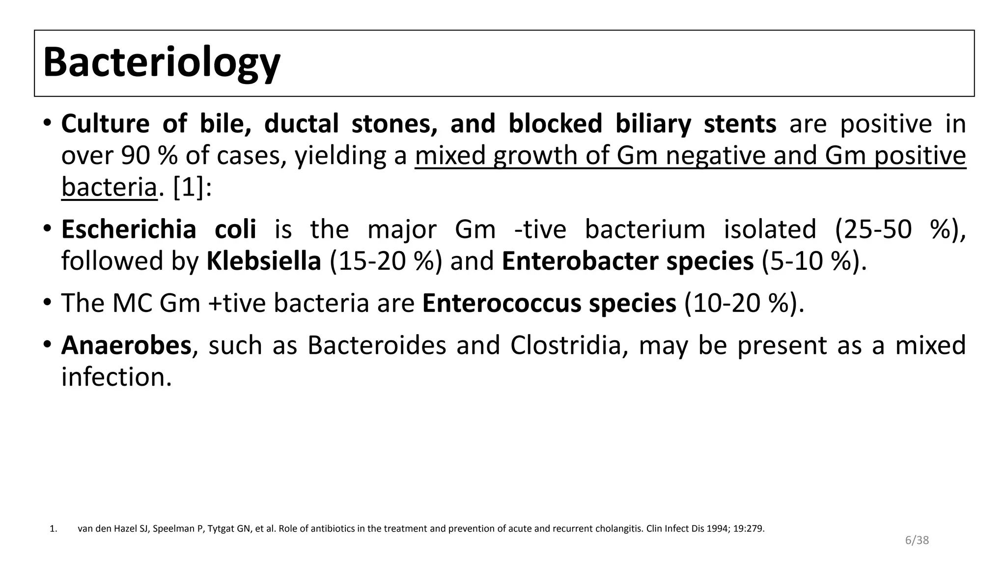 Bacteriology
• Culture of bile, ductal stones, and blocked biliary stents are positive in
over 90 % of cases, yielding a mixed growth of Gm negative and Gm positive
bacteria. [1]:
• Escherichia coli is the major Gm -tive bacterium isolated (25-50 %),
followed by Klebsiella (15-20 %) and Enterobacter species (5-10 %).
• The MC Gm +tive bacteria are Enterococcus species (10-20 %).
• Anaerobes, such as Bacteroides and Clostridia, may be present as a mixed
infection.
1. van den Hazel SJ, Speelman P, Tytgat GN, et al. Role of antibiotics in the treatment and prevention of acute and recurrent cholangitis. Clin Infect Dis 1994; 19:279.
6/38
 