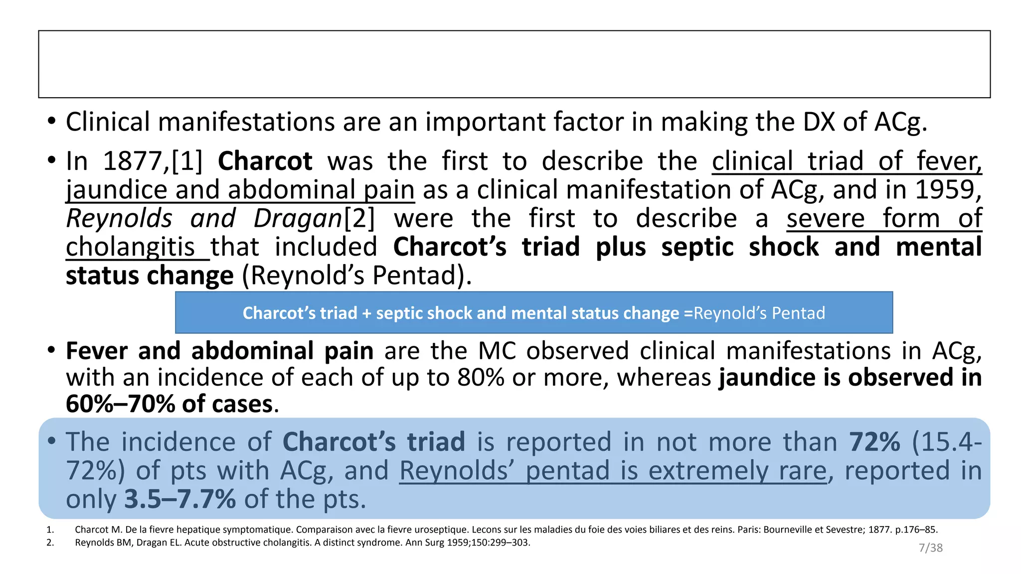 • Clinical manifestations are an important factor in making the DX of ACg.
• In 1877,[1] Charcot was the first to describe the clinical triad of fever,
jaundice and abdominal pain as a clinical manifestation of ACg, and in 1959,
Reynolds and Dragan[2] were the first to describe a severe form of
cholangitis that included Charcot’s triad plus septic shock and mental
status change (Reynold’s Pentad).
• Fever and abdominal pain are the MC observed clinical manifestations in ACg,
with an incidence of each of up to 80% or more, whereas jaundice is observed in
60%–70% of cases.
• The incidence of Charcot’s triad is reported in not more than 72% (15.4-
72%) of pts with ACg, and Reynolds’ pentad is extremely rare, reported in
only 3.5–7.7% of the pts.
1. Charcot M. De la fievre hepatique symptomatique. Comparaison avec la fievre uroseptique. Lecons sur les maladies du foie des voies biliares et des reins. Paris: Bourneville et Sevestre; 1877. p.176–85.
2. Reynolds BM, Dragan EL. Acute obstructive cholangitis. A distinct syndrome. Ann Surg 1959;150:299–303.
Charcot’s triad + septic shock and mental status change =Reynold’s Pentad
7/38
 