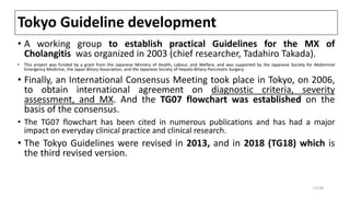 Tokyo Guideline development
• A working group to establish practical Guidelines for the MX of
Cholangitis was organized in 2003 (chief researcher, Tadahiro Takada).
• This project was funded by a grant from the Japanese Ministry of Health, Labour, and Welfare, and was supported by the Japanese Society for Abdominal
Emergency Medicine, the Japan Biliary Association, and the Japanese Society of Hepato-Biliary-Pancreatic Surgery.
• Finally, an International Consensus Meeting took place in Tokyo, on 2006,
to obtain international agreement on diagnostic criteria, severity
assessment, and MX. And the TG07 flowchart was established on the
basis of the consensus.
• The TG07 flowchart has been cited in numerous publications and has had a major
impact on everyday clinical practice and clinical research.
• The Tokyo Guidelines were revised in 2013, and in 2018 (TG18) which is
the third revised version.
11/38
 