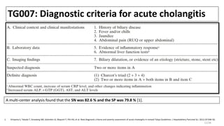 TG007: Diagnostic criteria for acute cholangitis
A multi-center analysis found that the SN was 82.6 % and the SP was 79.8 % [1].
1. Kiriyama S, Takada T, Strasberg SM, Solomkin JS, Mayumi T, Pitt HA, et al. New diagnostic criteria and severity assessment of acute cholangitis in revised Tokyo Guidelines. J Hepatobiliary Pancreat Sci. 2012;19:548–56.
12/38
 