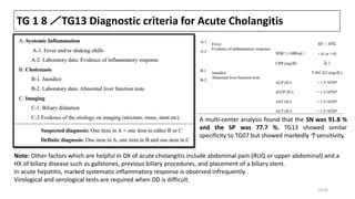 TG 1 8 ／TG13 Diagnostic criteria for Acute Cholangitis
Note: Other factors which are helpful in DX of acute cholangitis include abdominal pain (RUQ or upper abdominal) and a
HX of biliary disease such as gallstones, previous biliary procedures, and placement of a biliary stent.
In acute hepatitis, marked systematic inflammatory response is observed infrequently .
Virological and serological tests are required when DD is difficult.
A multi-center analysis found that the SN was 91.8 %
and the SP was 77.7 %. TG13 showed similar
specificity to TG07 but showed markedly ↑sensitivity.
13/38
 